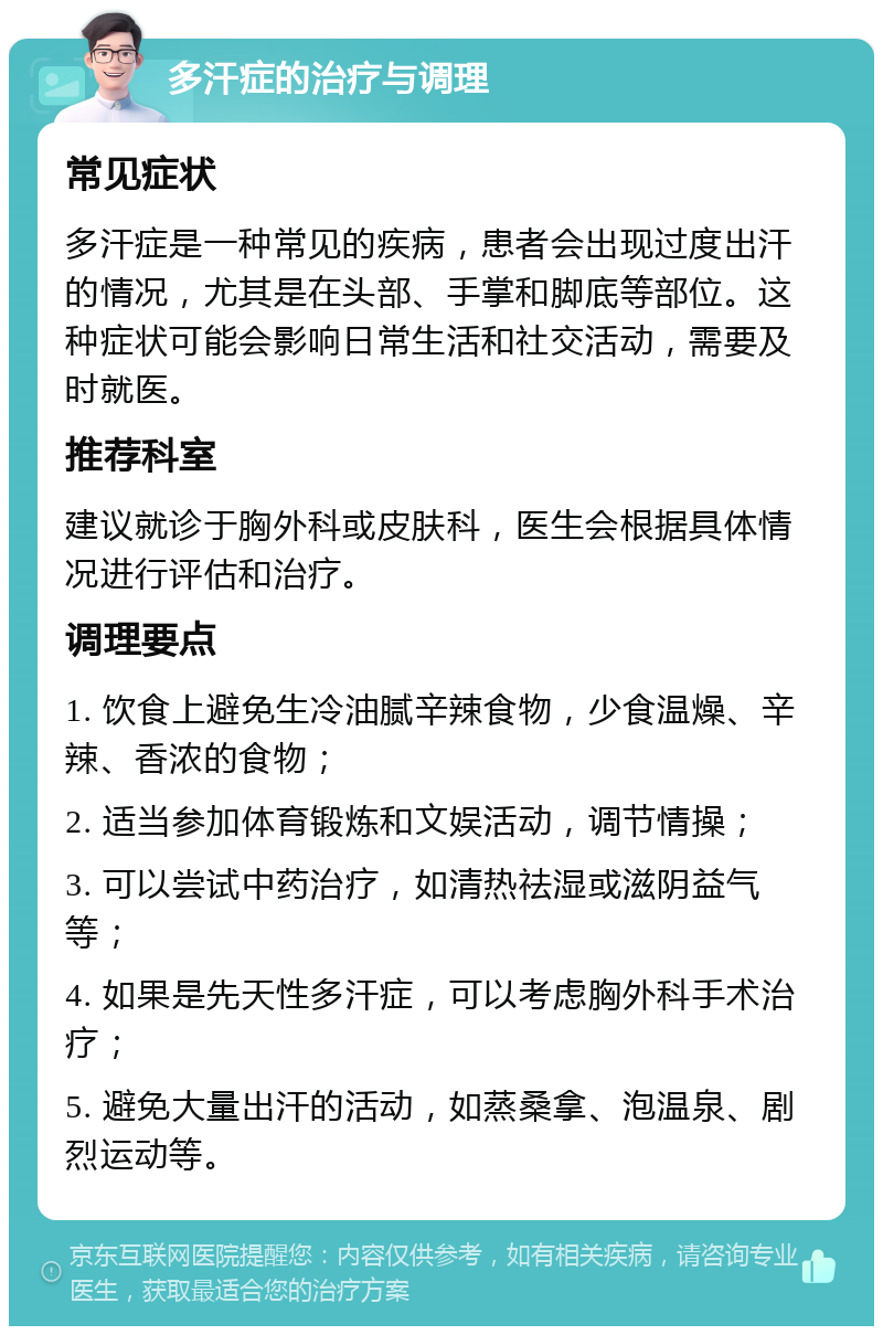 多汗症的治疗与调理 常见症状 多汗症是一种常见的疾病，患者会出现过度出汗的情况，尤其是在头部、手掌和脚底等部位。这种症状可能会影响日常生活和社交活动，需要及时就医。 推荐科室 建议就诊于胸外科或皮肤科，医生会根据具体情况进行评估和治疗。 调理要点 1. 饮食上避免生冷油腻辛辣食物，少食温燥、辛辣、香浓的食物； 2. 适当参加体育锻炼和文娱活动，调节情操； 3. 可以尝试中药治疗，如清热祛湿或滋阴益气等； 4. 如果是先天性多汗症，可以考虑胸外科手术治疗； 5. 避免大量出汗的活动，如蒸桑拿、泡温泉、剧烈运动等。