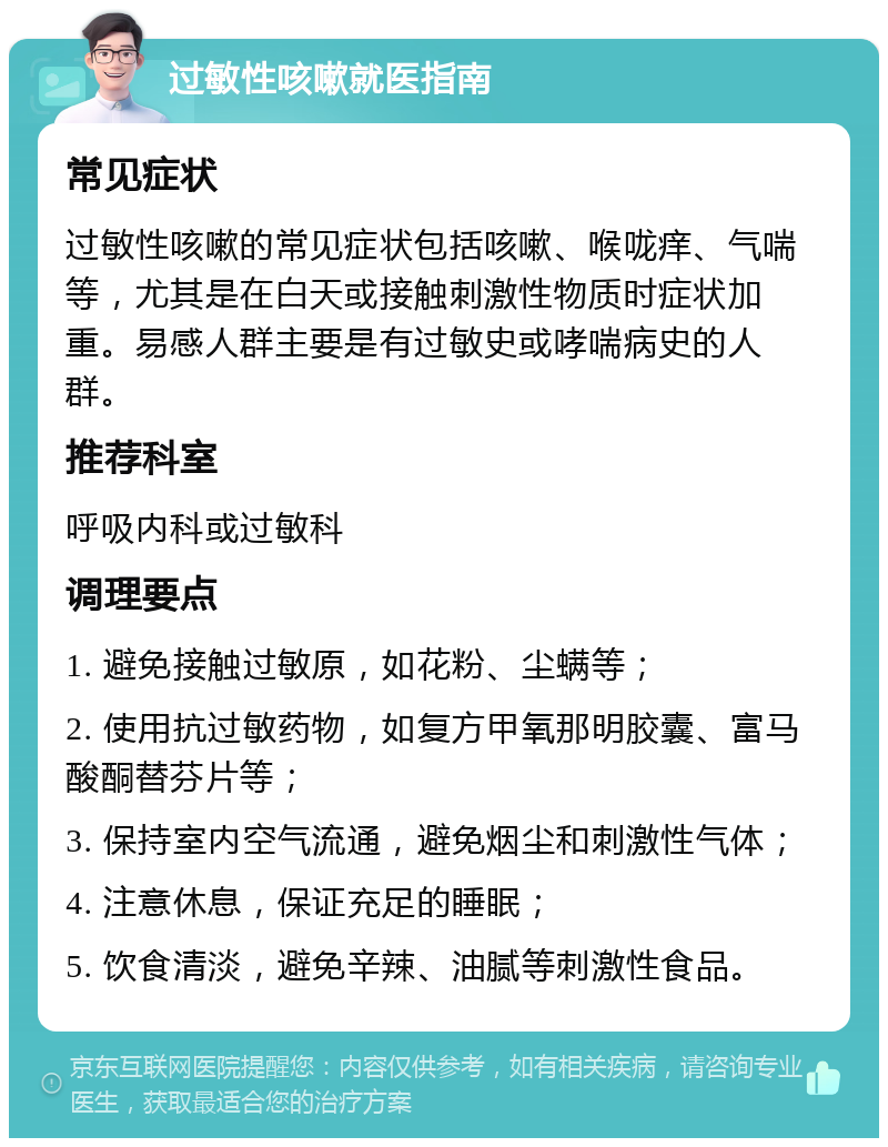 过敏性咳嗽就医指南 常见症状 过敏性咳嗽的常见症状包括咳嗽、喉咙痒、气喘等，尤其是在白天或接触刺激性物质时症状加重。易感人群主要是有过敏史或哮喘病史的人群。 推荐科室 呼吸内科或过敏科 调理要点 1. 避免接触过敏原，如花粉、尘螨等； 2. 使用抗过敏药物，如复方甲氧那明胶囊、富马酸酮替芬片等； 3. 保持室内空气流通，避免烟尘和刺激性气体； 4. 注意休息，保证充足的睡眠； 5. 饮食清淡，避免辛辣、油腻等刺激性食品。