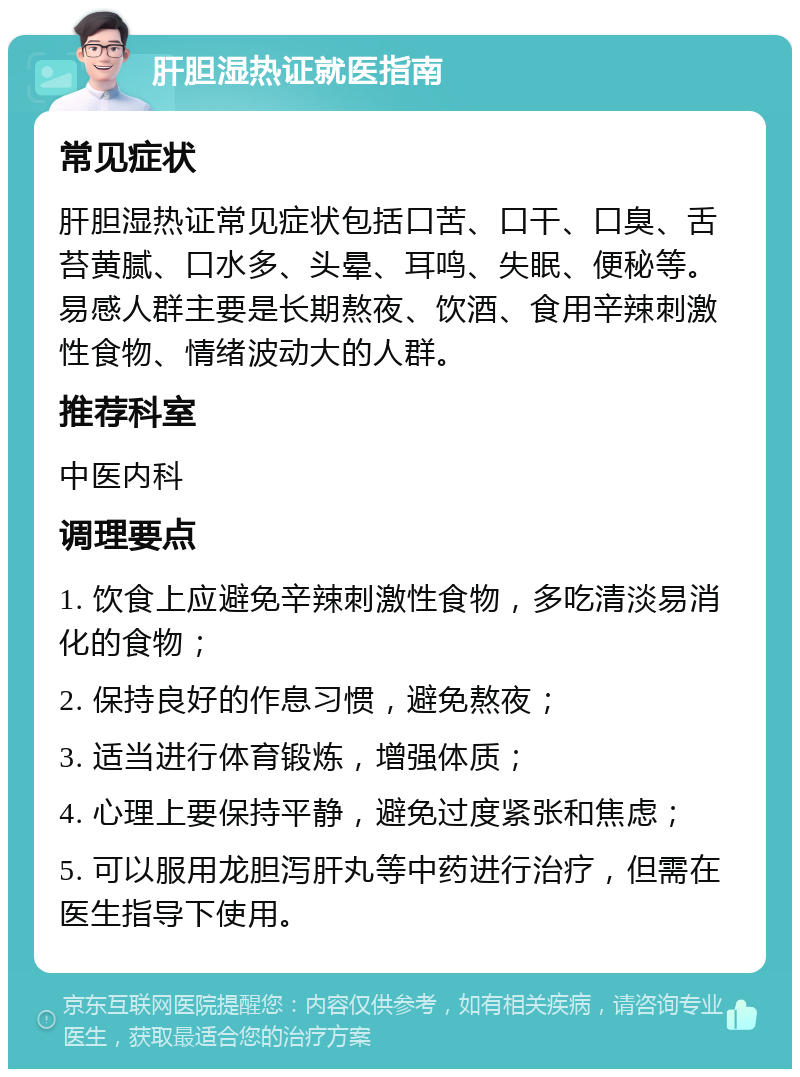 肝胆湿热证就医指南 常见症状 肝胆湿热证常见症状包括口苦、口干、口臭、舌苔黄腻、口水多、头晕、耳鸣、失眠、便秘等。易感人群主要是长期熬夜、饮酒、食用辛辣刺激性食物、情绪波动大的人群。 推荐科室 中医内科 调理要点 1. 饮食上应避免辛辣刺激性食物，多吃清淡易消化的食物； 2. 保持良好的作息习惯，避免熬夜； 3. 适当进行体育锻炼，增强体质； 4. 心理上要保持平静，避免过度紧张和焦虑； 5. 可以服用龙胆泻肝丸等中药进行治疗，但需在医生指导下使用。