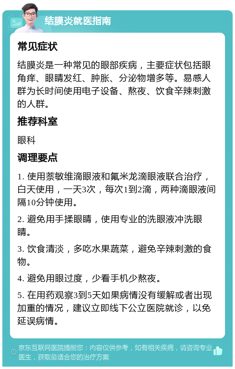 结膜炎就医指南 常见症状 结膜炎是一种常见的眼部疾病，主要症状包括眼角痒、眼睛发红、肿胀、分泌物增多等。易感人群为长时间使用电子设备、熬夜、饮食辛辣刺激的人群。 推荐科室 眼科 调理要点 1. 使用萘敏维滴眼液和氟米龙滴眼液联合治疗，白天使用，一天3次，每次1到2滴，两种滴眼液间隔10分钟使用。 2. 避免用手揉眼睛，使用专业的洗眼液冲洗眼睛。 3. 饮食清淡，多吃水果蔬菜，避免辛辣刺激的食物。 4. 避免用眼过度，少看手机少熬夜。 5. 在用药观察3到5天如果病情没有缓解或者出现加重的情况，建议立即线下公立医院就诊，以免延误病情。