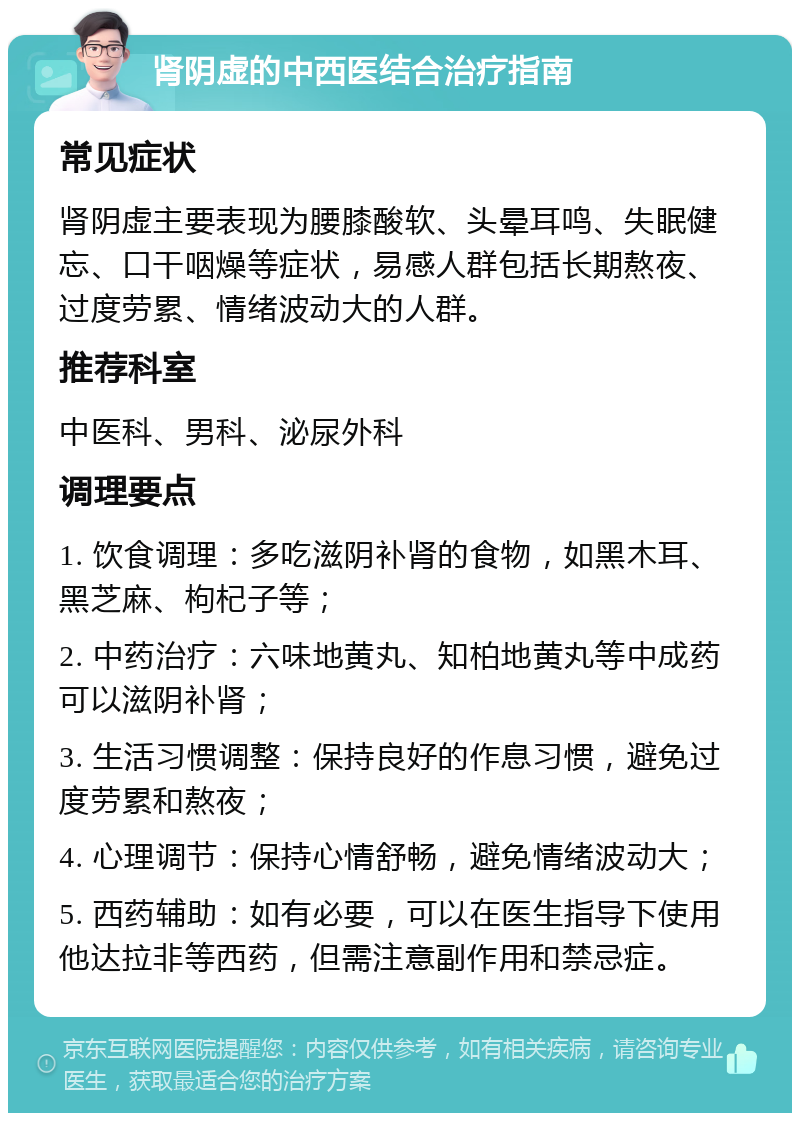 肾阴虚的中西医结合治疗指南 常见症状 肾阴虚主要表现为腰膝酸软、头晕耳鸣、失眠健忘、口干咽燥等症状，易感人群包括长期熬夜、过度劳累、情绪波动大的人群。 推荐科室 中医科、男科、泌尿外科 调理要点 1. 饮食调理：多吃滋阴补肾的食物，如黑木耳、黑芝麻、枸杞子等； 2. 中药治疗：六味地黄丸、知柏地黄丸等中成药可以滋阴补肾； 3. 生活习惯调整：保持良好的作息习惯，避免过度劳累和熬夜； 4. 心理调节：保持心情舒畅，避免情绪波动大； 5. 西药辅助：如有必要，可以在医生指导下使用他达拉非等西药，但需注意副作用和禁忌症。