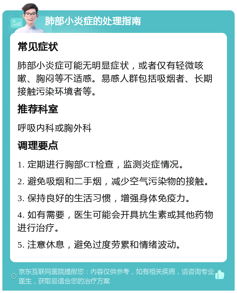 肺部小炎症的处理指南 常见症状 肺部小炎症可能无明显症状，或者仅有轻微咳嗽、胸闷等不适感。易感人群包括吸烟者、长期接触污染环境者等。 推荐科室 呼吸内科或胸外科 调理要点 1. 定期进行胸部CT检查，监测炎症情况。 2. 避免吸烟和二手烟，减少空气污染物的接触。 3. 保持良好的生活习惯，增强身体免疫力。 4. 如有需要，医生可能会开具抗生素或其他药物进行治疗。 5. 注意休息，避免过度劳累和情绪波动。