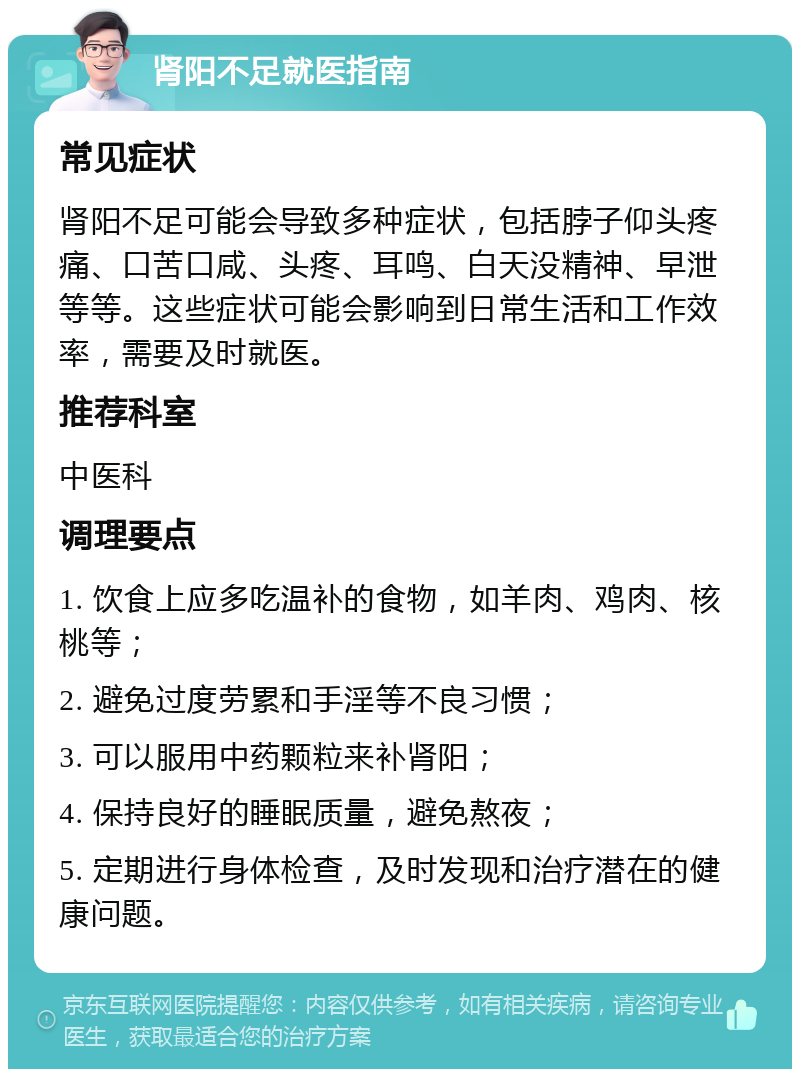 肾阳不足就医指南 常见症状 肾阳不足可能会导致多种症状，包括脖子仰头疼痛、口苦口咸、头疼、耳鸣、白天没精神、早泄等等。这些症状可能会影响到日常生活和工作效率，需要及时就医。 推荐科室 中医科 调理要点 1. 饮食上应多吃温补的食物，如羊肉、鸡肉、核桃等； 2. 避免过度劳累和手淫等不良习惯； 3. 可以服用中药颗粒来补肾阳； 4. 保持良好的睡眠质量，避免熬夜； 5. 定期进行身体检查，及时发现和治疗潜在的健康问题。