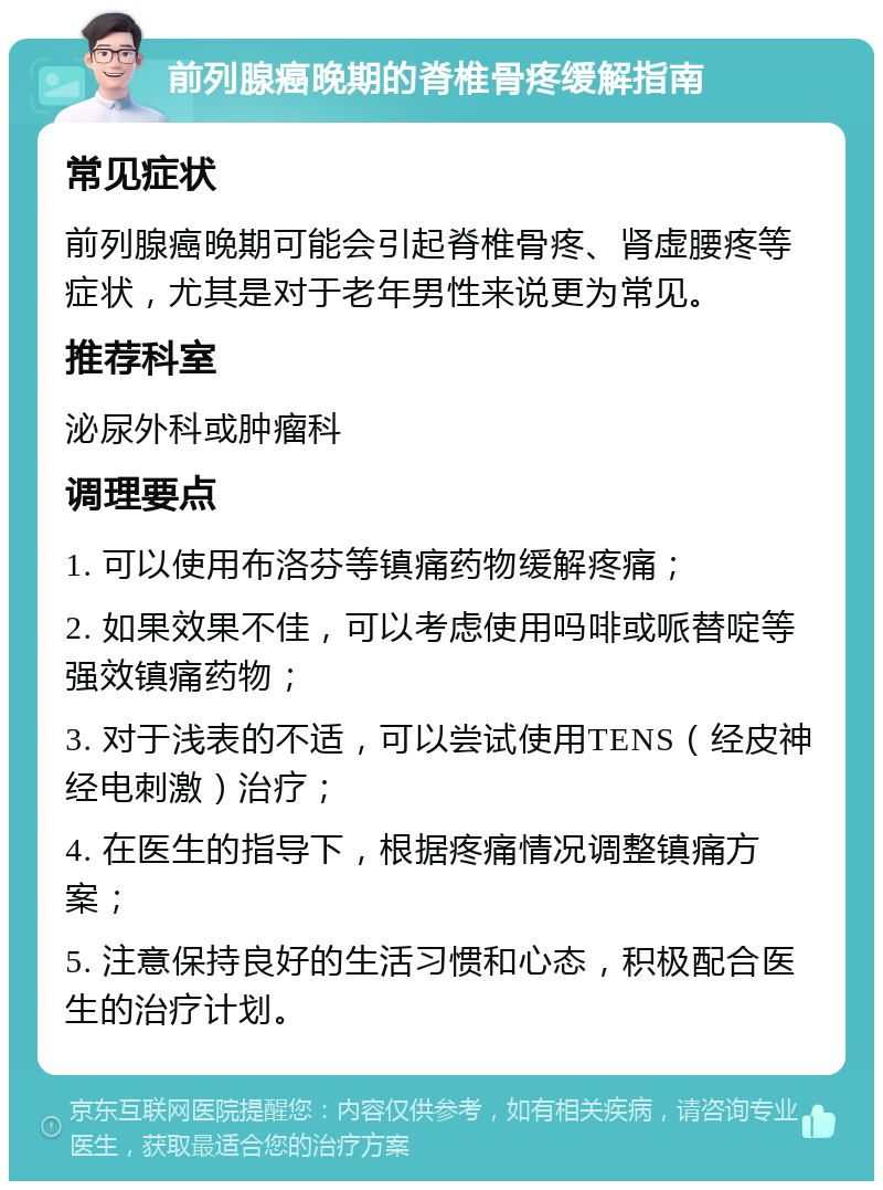 前列腺癌晚期的脊椎骨疼缓解指南 常见症状 前列腺癌晚期可能会引起脊椎骨疼、肾虚腰疼等症状，尤其是对于老年男性来说更为常见。 推荐科室 泌尿外科或肿瘤科 调理要点 1. 可以使用布洛芬等镇痛药物缓解疼痛； 2. 如果效果不佳，可以考虑使用吗啡或哌替啶等强效镇痛药物； 3. 对于浅表的不适，可以尝试使用TENS（经皮神经电刺激）治疗； 4. 在医生的指导下，根据疼痛情况调整镇痛方案； 5. 注意保持良好的生活习惯和心态，积极配合医生的治疗计划。