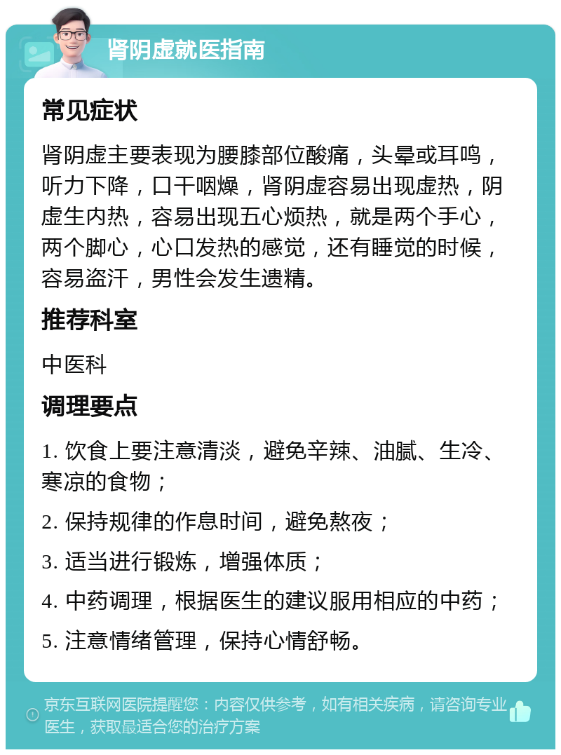 肾阴虚就医指南 常见症状 肾阴虚主要表现为腰膝部位酸痛，头晕或耳鸣，听力下降，口干咽燥，肾阴虚容易出现虚热，阴虚生内热，容易出现五心烦热，就是两个手心，两个脚心，心口发热的感觉，还有睡觉的时候，容易盗汗，男性会发生遗精。 推荐科室 中医科 调理要点 1. 饮食上要注意清淡，避免辛辣、油腻、生冷、寒凉的食物； 2. 保持规律的作息时间，避免熬夜； 3. 适当进行锻炼，增强体质； 4. 中药调理，根据医生的建议服用相应的中药； 5. 注意情绪管理，保持心情舒畅。