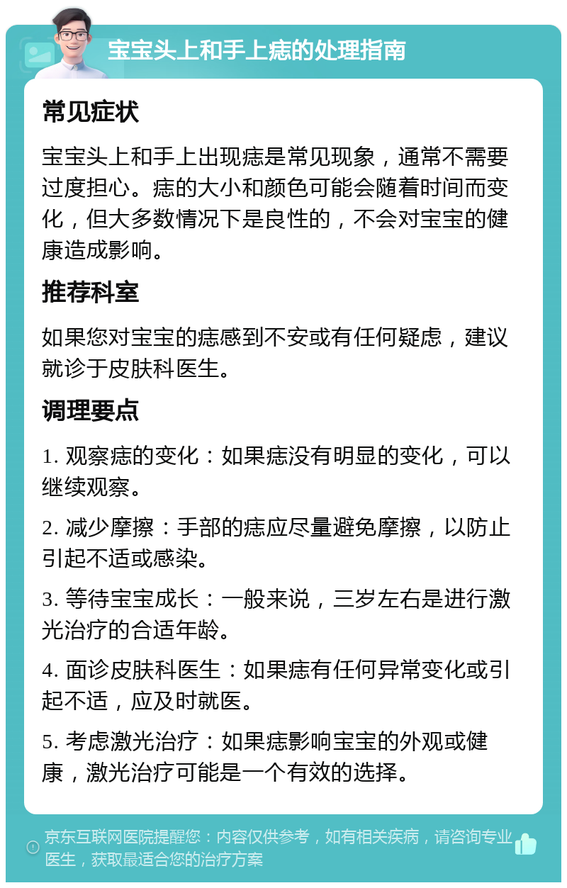 宝宝头上和手上痣的处理指南 常见症状 宝宝头上和手上出现痣是常见现象，通常不需要过度担心。痣的大小和颜色可能会随着时间而变化，但大多数情况下是良性的，不会对宝宝的健康造成影响。 推荐科室 如果您对宝宝的痣感到不安或有任何疑虑，建议就诊于皮肤科医生。 调理要点 1. 观察痣的变化：如果痣没有明显的变化，可以继续观察。 2. 减少摩擦：手部的痣应尽量避免摩擦，以防止引起不适或感染。 3. 等待宝宝成长：一般来说，三岁左右是进行激光治疗的合适年龄。 4. 面诊皮肤科医生：如果痣有任何异常变化或引起不适，应及时就医。 5. 考虑激光治疗：如果痣影响宝宝的外观或健康，激光治疗可能是一个有效的选择。