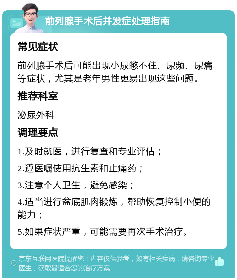 前列腺手术后并发症处理指南 常见症状 前列腺手术后可能出现小尿憋不住、尿频、尿痛等症状，尤其是老年男性更易出现这些问题。 推荐科室 泌尿外科 调理要点 1.及时就医，进行复查和专业评估； 2.遵医嘱使用抗生素和止痛药； 3.注意个人卫生，避免感染； 4.适当进行盆底肌肉锻炼，帮助恢复控制小便的能力； 5.如果症状严重，可能需要再次手术治疗。