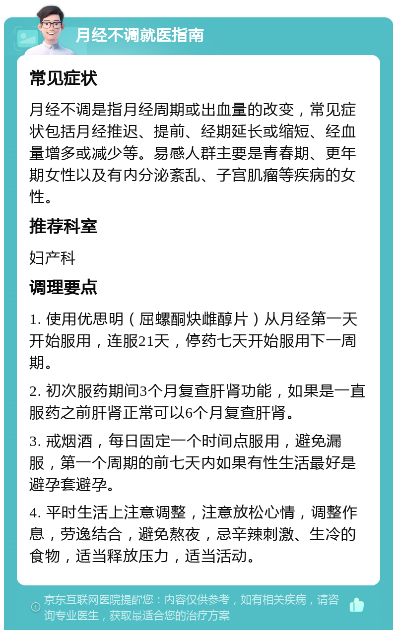 月经不调就医指南 常见症状 月经不调是指月经周期或出血量的改变，常见症状包括月经推迟、提前、经期延长或缩短、经血量增多或减少等。易感人群主要是青春期、更年期女性以及有内分泌紊乱、子宫肌瘤等疾病的女性。 推荐科室 妇产科 调理要点 1. 使用优思明（屈螺酮炔雌醇片）从月经第一天开始服用，连服21天，停药七天开始服用下一周期。 2. 初次服药期间3个月复查肝肾功能，如果是一直服药之前肝肾正常可以6个月复查肝肾。 3. 戒烟酒，每日固定一个时间点服用，避免漏服，第一个周期的前七天内如果有性生活最好是避孕套避孕。 4. 平时生活上注意调整，注意放松心情，调整作息，劳逸结合，避免熬夜，忌辛辣刺激、生冷的食物，适当释放压力，适当活动。