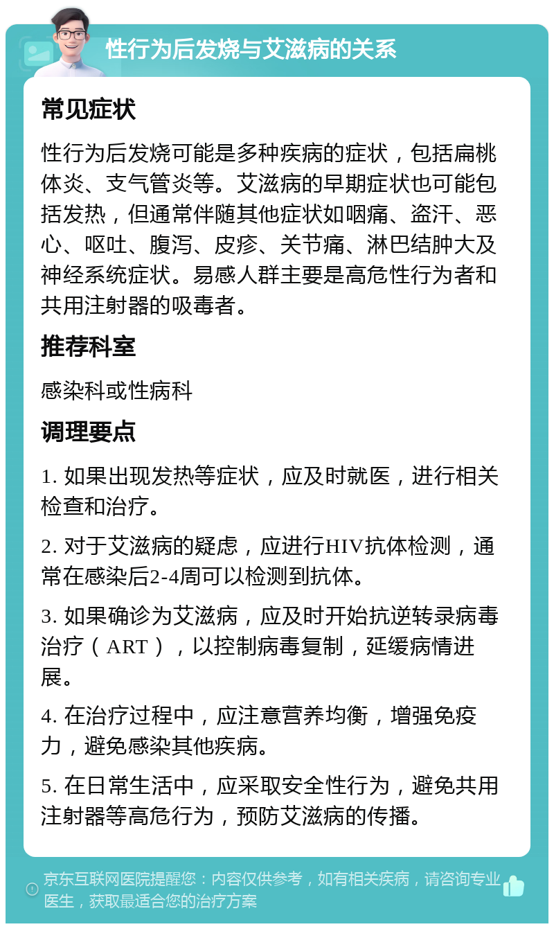 性行为后发烧与艾滋病的关系 常见症状 性行为后发烧可能是多种疾病的症状，包括扁桃体炎、支气管炎等。艾滋病的早期症状也可能包括发热，但通常伴随其他症状如咽痛、盗汗、恶心、呕吐、腹泻、皮疹、关节痛、淋巴结肿大及神经系统症状。易感人群主要是高危性行为者和共用注射器的吸毒者。 推荐科室 感染科或性病科 调理要点 1. 如果出现发热等症状，应及时就医，进行相关检查和治疗。 2. 对于艾滋病的疑虑，应进行HIV抗体检测，通常在感染后2-4周可以检测到抗体。 3. 如果确诊为艾滋病，应及时开始抗逆转录病毒治疗（ART），以控制病毒复制，延缓病情进展。 4. 在治疗过程中，应注意营养均衡，增强免疫力，避免感染其他疾病。 5. 在日常生活中，应采取安全性行为，避免共用注射器等高危行为，预防艾滋病的传播。