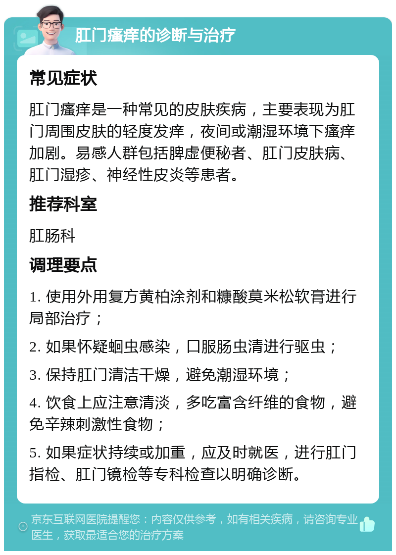 肛门瘙痒的诊断与治疗 常见症状 肛门瘙痒是一种常见的皮肤疾病，主要表现为肛门周围皮肤的轻度发痒，夜间或潮湿环境下瘙痒加剧。易感人群包括脾虚便秘者、肛门皮肤病、肛门湿疹、神经性皮炎等患者。 推荐科室 肛肠科 调理要点 1. 使用外用复方黄柏涂剂和糠酸莫米松软膏进行局部治疗； 2. 如果怀疑蛔虫感染，口服肠虫清进行驱虫； 3. 保持肛门清洁干燥，避免潮湿环境； 4. 饮食上应注意清淡，多吃富含纤维的食物，避免辛辣刺激性食物； 5. 如果症状持续或加重，应及时就医，进行肛门指检、肛门镜检等专科检查以明确诊断。