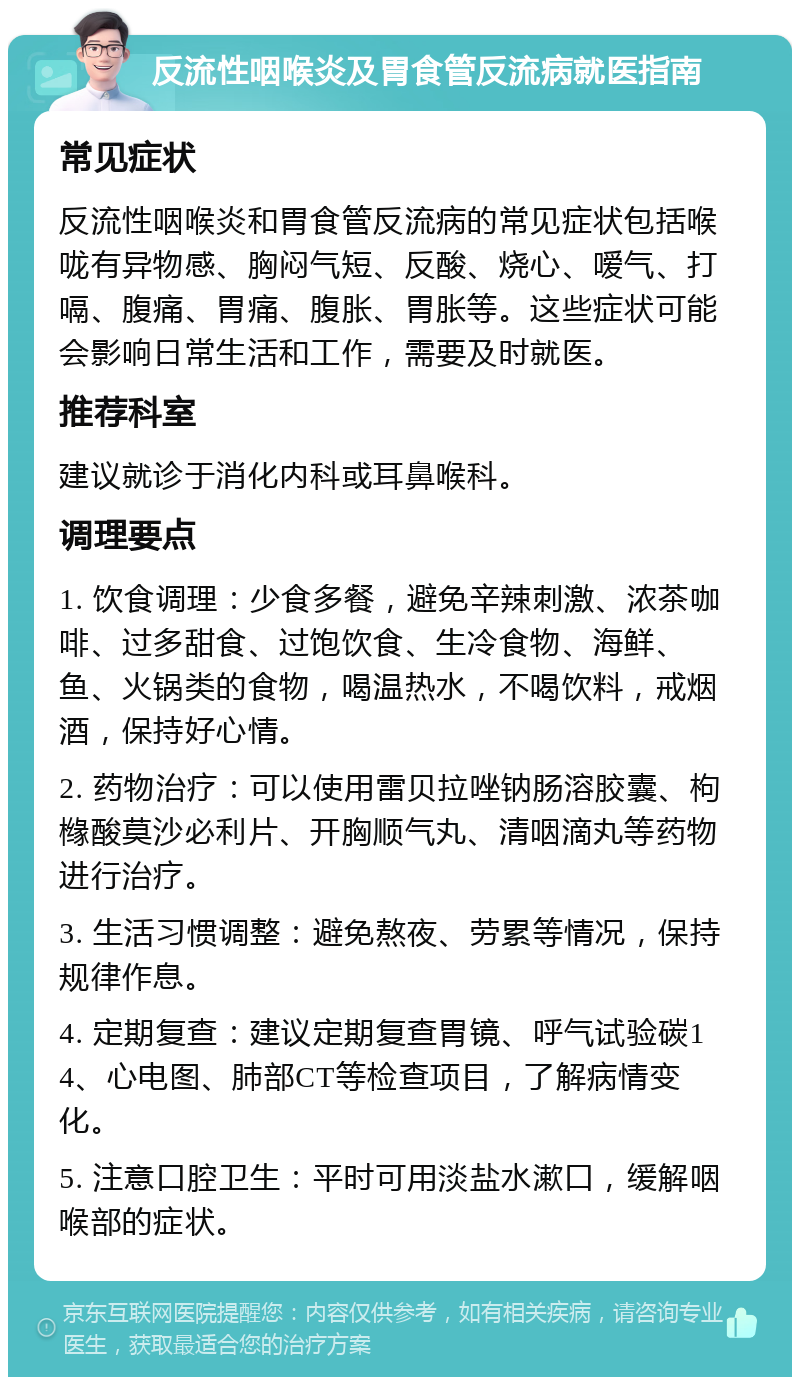 反流性咽喉炎及胃食管反流病就医指南 常见症状 反流性咽喉炎和胃食管反流病的常见症状包括喉咙有异物感、胸闷气短、反酸、烧心、嗳气、打嗝、腹痛、胃痛、腹胀、胃胀等。这些症状可能会影响日常生活和工作，需要及时就医。 推荐科室 建议就诊于消化内科或耳鼻喉科。 调理要点 1. 饮食调理：少食多餐，避免辛辣刺激、浓茶咖啡、过多甜食、过饱饮食、生冷食物、海鲜、鱼、火锅类的食物，喝温热水，不喝饮料，戒烟酒，保持好心情。 2. 药物治疗：可以使用雷贝拉唑钠肠溶胶囊、枸橼酸莫沙必利片、开胸顺气丸、清咽滴丸等药物进行治疗。 3. 生活习惯调整：避免熬夜、劳累等情况，保持规律作息。 4. 定期复查：建议定期复查胃镜、呼气试验碳14、心电图、肺部CT等检查项目，了解病情变化。 5. 注意口腔卫生：平时可用淡盐水漱口，缓解咽喉部的症状。