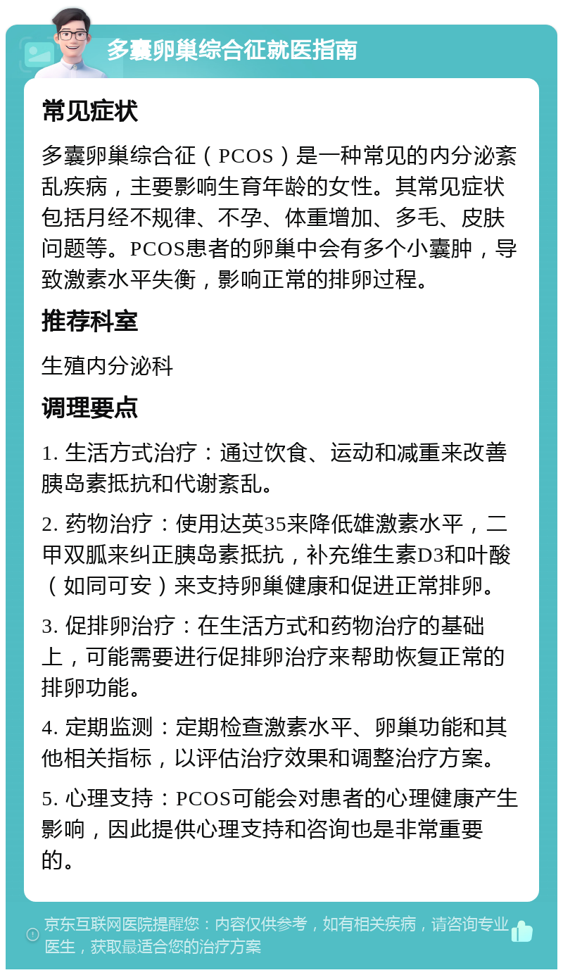 多囊卵巢综合征就医指南 常见症状 多囊卵巢综合征（PCOS）是一种常见的内分泌紊乱疾病，主要影响生育年龄的女性。其常见症状包括月经不规律、不孕、体重增加、多毛、皮肤问题等。PCOS患者的卵巢中会有多个小囊肿，导致激素水平失衡，影响正常的排卵过程。 推荐科室 生殖内分泌科 调理要点 1. 生活方式治疗：通过饮食、运动和减重来改善胰岛素抵抗和代谢紊乱。 2. 药物治疗：使用达英35来降低雄激素水平，二甲双胍来纠正胰岛素抵抗，补充维生素D3和叶酸（如同可安）来支持卵巢健康和促进正常排卵。 3. 促排卵治疗：在生活方式和药物治疗的基础上，可能需要进行促排卵治疗来帮助恢复正常的排卵功能。 4. 定期监测：定期检查激素水平、卵巢功能和其他相关指标，以评估治疗效果和调整治疗方案。 5. 心理支持：PCOS可能会对患者的心理健康产生影响，因此提供心理支持和咨询也是非常重要的。