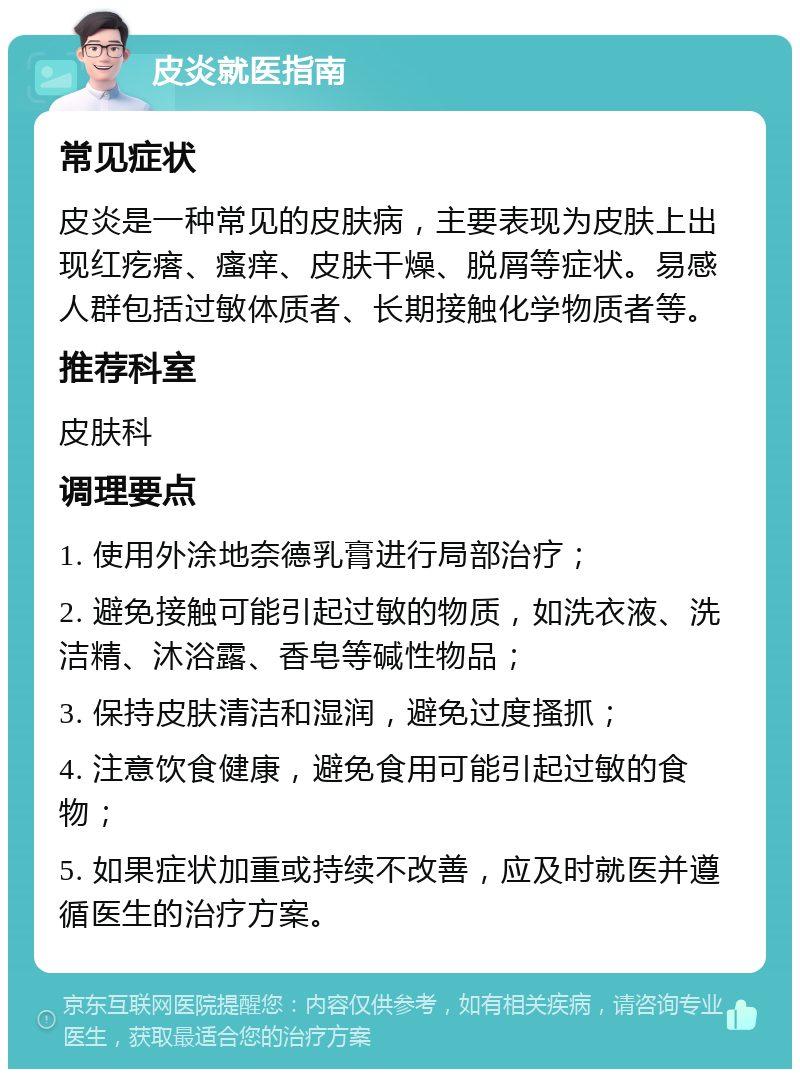 皮炎就医指南 常见症状 皮炎是一种常见的皮肤病，主要表现为皮肤上出现红疙瘩、瘙痒、皮肤干燥、脱屑等症状。易感人群包括过敏体质者、长期接触化学物质者等。 推荐科室 皮肤科 调理要点 1. 使用外涂地奈德乳膏进行局部治疗； 2. 避免接触可能引起过敏的物质，如洗衣液、洗洁精、沐浴露、香皂等碱性物品； 3. 保持皮肤清洁和湿润，避免过度搔抓； 4. 注意饮食健康，避免食用可能引起过敏的食物； 5. 如果症状加重或持续不改善，应及时就医并遵循医生的治疗方案。