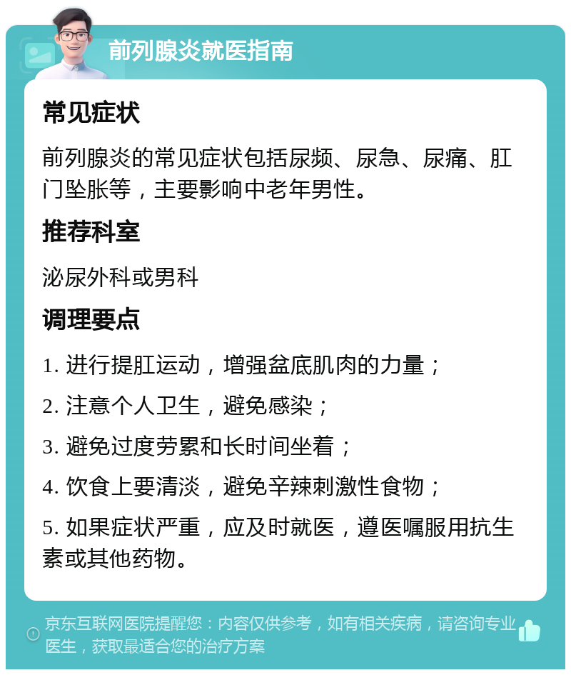 前列腺炎就医指南 常见症状 前列腺炎的常见症状包括尿频、尿急、尿痛、肛门坠胀等，主要影响中老年男性。 推荐科室 泌尿外科或男科 调理要点 1. 进行提肛运动，增强盆底肌肉的力量； 2. 注意个人卫生，避免感染； 3. 避免过度劳累和长时间坐着； 4. 饮食上要清淡，避免辛辣刺激性食物； 5. 如果症状严重，应及时就医，遵医嘱服用抗生素或其他药物。