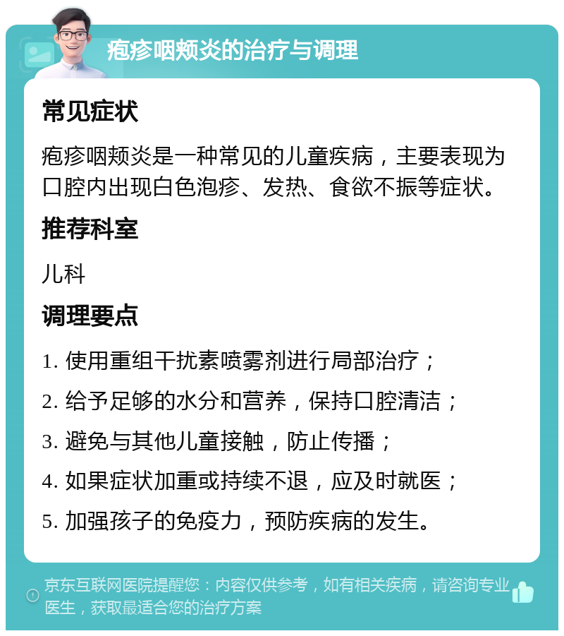 疱疹咽颊炎的治疗与调理 常见症状 疱疹咽颊炎是一种常见的儿童疾病，主要表现为口腔内出现白色泡疹、发热、食欲不振等症状。 推荐科室 儿科 调理要点 1. 使用重组干扰素喷雾剂进行局部治疗； 2. 给予足够的水分和营养，保持口腔清洁； 3. 避免与其他儿童接触，防止传播； 4. 如果症状加重或持续不退，应及时就医； 5. 加强孩子的免疫力，预防疾病的发生。