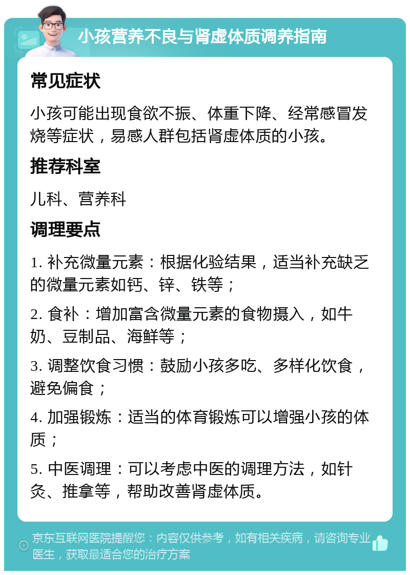 小孩营养不良与肾虚体质调养指南 常见症状 小孩可能出现食欲不振、体重下降、经常感冒发烧等症状，易感人群包括肾虚体质的小孩。 推荐科室 儿科、营养科 调理要点 1. 补充微量元素：根据化验结果，适当补充缺乏的微量元素如钙、锌、铁等； 2. 食补：增加富含微量元素的食物摄入，如牛奶、豆制品、海鲜等； 3. 调整饮食习惯：鼓励小孩多吃、多样化饮食，避免偏食； 4. 加强锻炼：适当的体育锻炼可以增强小孩的体质； 5. 中医调理：可以考虑中医的调理方法，如针灸、推拿等，帮助改善肾虚体质。