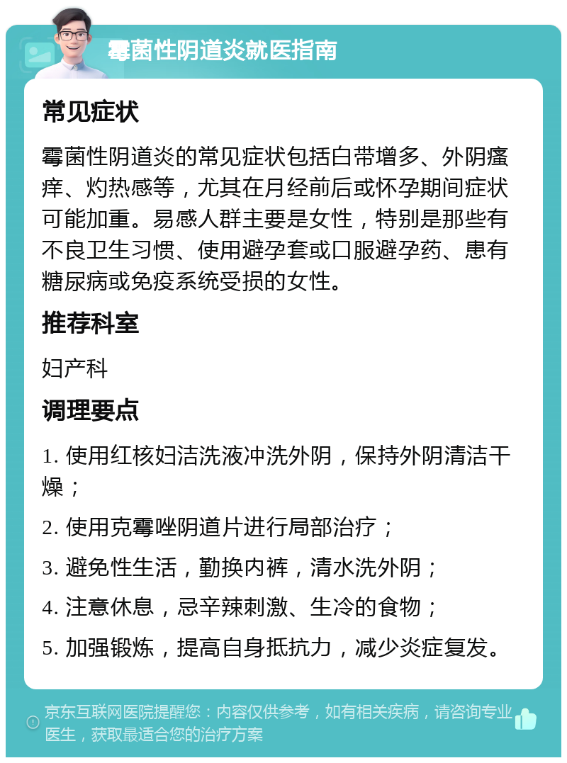 霉菌性阴道炎就医指南 常见症状 霉菌性阴道炎的常见症状包括白带增多、外阴瘙痒、灼热感等，尤其在月经前后或怀孕期间症状可能加重。易感人群主要是女性，特别是那些有不良卫生习惯、使用避孕套或口服避孕药、患有糖尿病或免疫系统受损的女性。 推荐科室 妇产科 调理要点 1. 使用红核妇洁洗液冲洗外阴，保持外阴清洁干燥； 2. 使用克霉唑阴道片进行局部治疗； 3. 避免性生活，勤换内裤，清水洗外阴； 4. 注意休息，忌辛辣刺激、生冷的食物； 5. 加强锻炼，提高自身抵抗力，减少炎症复发。