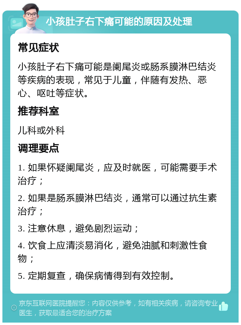 小孩肚子右下痛可能的原因及处理 常见症状 小孩肚子右下痛可能是阑尾炎或肠系膜淋巴结炎等疾病的表现，常见于儿童，伴随有发热、恶心、呕吐等症状。 推荐科室 儿科或外科 调理要点 1. 如果怀疑阑尾炎，应及时就医，可能需要手术治疗； 2. 如果是肠系膜淋巴结炎，通常可以通过抗生素治疗； 3. 注意休息，避免剧烈运动； 4. 饮食上应清淡易消化，避免油腻和刺激性食物； 5. 定期复查，确保病情得到有效控制。