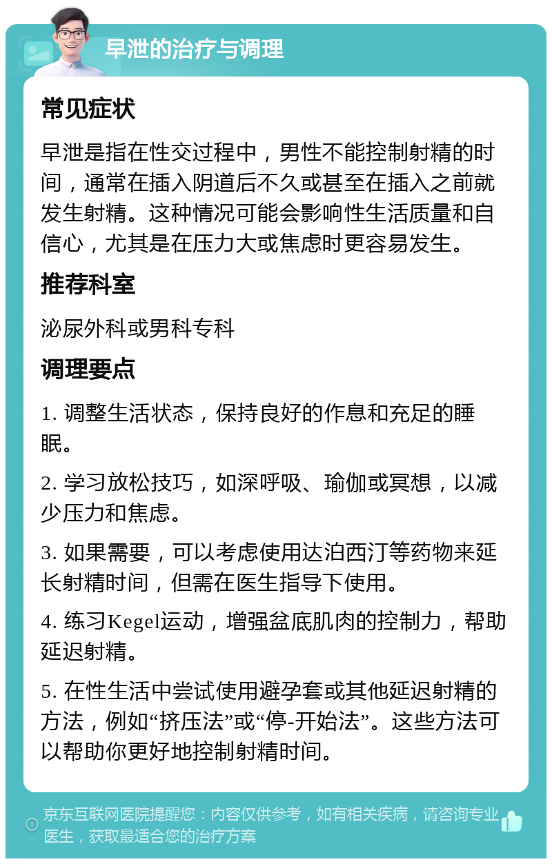 早泄的治疗与调理 常见症状 早泄是指在性交过程中，男性不能控制射精的时间，通常在插入阴道后不久或甚至在插入之前就发生射精。这种情况可能会影响性生活质量和自信心，尤其是在压力大或焦虑时更容易发生。 推荐科室 泌尿外科或男科专科 调理要点 1. 调整生活状态，保持良好的作息和充足的睡眠。 2. 学习放松技巧，如深呼吸、瑜伽或冥想，以减少压力和焦虑。 3. 如果需要，可以考虑使用达泊西汀等药物来延长射精时间，但需在医生指导下使用。 4. 练习Kegel运动，增强盆底肌肉的控制力，帮助延迟射精。 5. 在性生活中尝试使用避孕套或其他延迟射精的方法，例如“挤压法”或“停-开始法”。这些方法可以帮助你更好地控制射精时间。