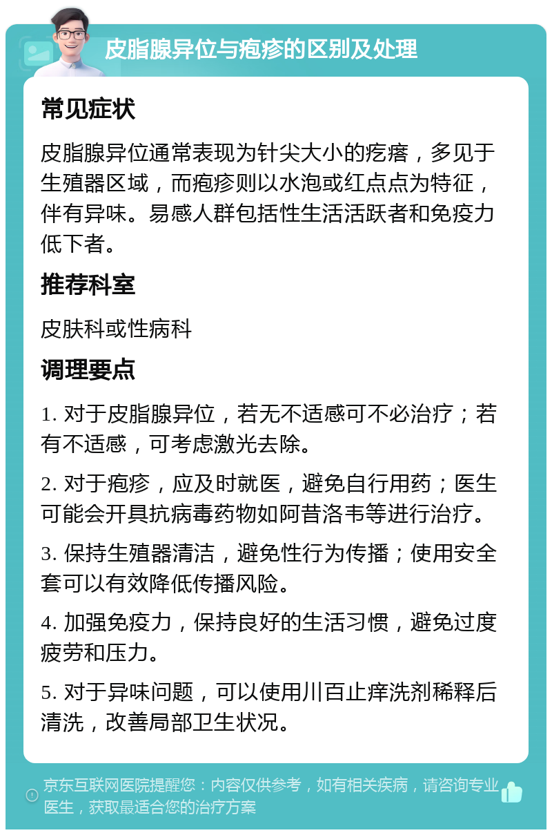 皮脂腺异位与疱疹的区别及处理 常见症状 皮脂腺异位通常表现为针尖大小的疙瘩，多见于生殖器区域，而疱疹则以水泡或红点点为特征，伴有异味。易感人群包括性生活活跃者和免疫力低下者。 推荐科室 皮肤科或性病科 调理要点 1. 对于皮脂腺异位，若无不适感可不必治疗；若有不适感，可考虑激光去除。 2. 对于疱疹，应及时就医，避免自行用药；医生可能会开具抗病毒药物如阿昔洛韦等进行治疗。 3. 保持生殖器清洁，避免性行为传播；使用安全套可以有效降低传播风险。 4. 加强免疫力，保持良好的生活习惯，避免过度疲劳和压力。 5. 对于异味问题，可以使用川百止痒洗剂稀释后清洗，改善局部卫生状况。