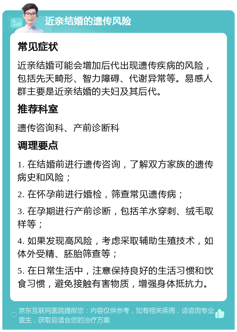 近亲结婚的遗传风险 常见症状 近亲结婚可能会增加后代出现遗传疾病的风险，包括先天畸形、智力障碍、代谢异常等。易感人群主要是近亲结婚的夫妇及其后代。 推荐科室 遗传咨询科、产前诊断科 调理要点 1. 在结婚前进行遗传咨询，了解双方家族的遗传病史和风险； 2. 在怀孕前进行婚检，筛查常见遗传病； 3. 在孕期进行产前诊断，包括羊水穿刺、绒毛取样等； 4. 如果发现高风险，考虑采取辅助生殖技术，如体外受精、胚胎筛查等； 5. 在日常生活中，注意保持良好的生活习惯和饮食习惯，避免接触有害物质，增强身体抵抗力。