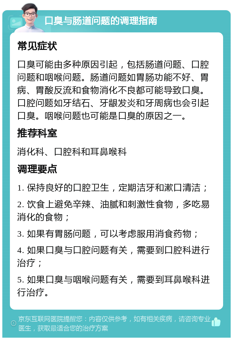 口臭与肠道问题的调理指南 常见症状 口臭可能由多种原因引起，包括肠道问题、口腔问题和咽喉问题。肠道问题如胃肠功能不好、胃病、胃酸反流和食物消化不良都可能导致口臭。口腔问题如牙结石、牙龈发炎和牙周病也会引起口臭。咽喉问题也可能是口臭的原因之一。 推荐科室 消化科、口腔科和耳鼻喉科 调理要点 1. 保持良好的口腔卫生，定期洁牙和漱口清洁； 2. 饮食上避免辛辣、油腻和刺激性食物，多吃易消化的食物； 3. 如果有胃肠问题，可以考虑服用消食药物； 4. 如果口臭与口腔问题有关，需要到口腔科进行治疗； 5. 如果口臭与咽喉问题有关，需要到耳鼻喉科进行治疗。