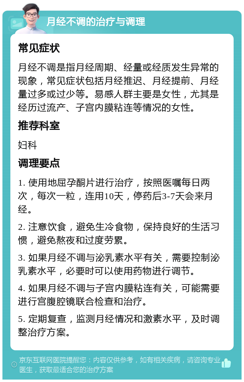 月经不调的治疗与调理 常见症状 月经不调是指月经周期、经量或经质发生异常的现象，常见症状包括月经推迟、月经提前、月经量过多或过少等。易感人群主要是女性，尤其是经历过流产、子宫内膜粘连等情况的女性。 推荐科室 妇科 调理要点 1. 使用地屈孕酮片进行治疗，按照医嘱每日两次，每次一粒，连用10天，停药后3-7天会来月经。 2. 注意饮食，避免生冷食物，保持良好的生活习惯，避免熬夜和过度劳累。 3. 如果月经不调与泌乳素水平有关，需要控制泌乳素水平，必要时可以使用药物进行调节。 4. 如果月经不调与子宫内膜粘连有关，可能需要进行宫腹腔镜联合检查和治疗。 5. 定期复查，监测月经情况和激素水平，及时调整治疗方案。