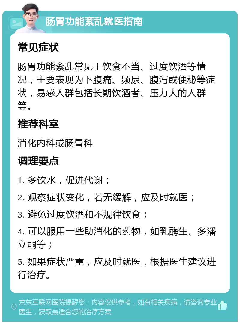 肠胃功能紊乱就医指南 常见症状 肠胃功能紊乱常见于饮食不当、过度饮酒等情况，主要表现为下腹痛、频尿、腹泻或便秘等症状，易感人群包括长期饮酒者、压力大的人群等。 推荐科室 消化内科或肠胃科 调理要点 1. 多饮水，促进代谢； 2. 观察症状变化，若无缓解，应及时就医； 3. 避免过度饮酒和不规律饮食； 4. 可以服用一些助消化的药物，如乳酶生、多潘立酮等； 5. 如果症状严重，应及时就医，根据医生建议进行治疗。