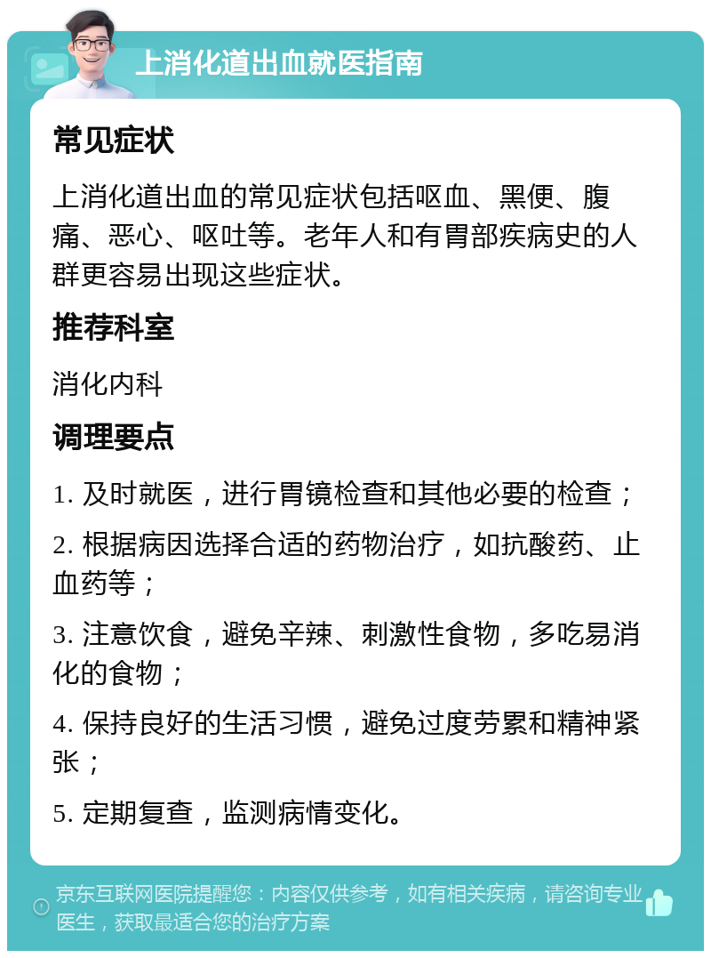 上消化道出血就医指南 常见症状 上消化道出血的常见症状包括呕血、黑便、腹痛、恶心、呕吐等。老年人和有胃部疾病史的人群更容易出现这些症状。 推荐科室 消化内科 调理要点 1. 及时就医，进行胃镜检查和其他必要的检查； 2. 根据病因选择合适的药物治疗，如抗酸药、止血药等； 3. 注意饮食，避免辛辣、刺激性食物，多吃易消化的食物； 4. 保持良好的生活习惯，避免过度劳累和精神紧张； 5. 定期复查，监测病情变化。