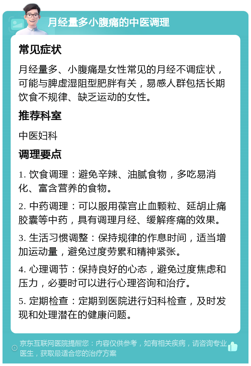 月经量多小腹痛的中医调理 常见症状 月经量多、小腹痛是女性常见的月经不调症状，可能与脾虚湿阻型肥胖有关，易感人群包括长期饮食不规律、缺乏运动的女性。 推荐科室 中医妇科 调理要点 1. 饮食调理：避免辛辣、油腻食物，多吃易消化、富含营养的食物。 2. 中药调理：可以服用葆宫止血颗粒、延胡止痛胶囊等中药，具有调理月经、缓解疼痛的效果。 3. 生活习惯调整：保持规律的作息时间，适当增加运动量，避免过度劳累和精神紧张。 4. 心理调节：保持良好的心态，避免过度焦虑和压力，必要时可以进行心理咨询和治疗。 5. 定期检查：定期到医院进行妇科检查，及时发现和处理潜在的健康问题。