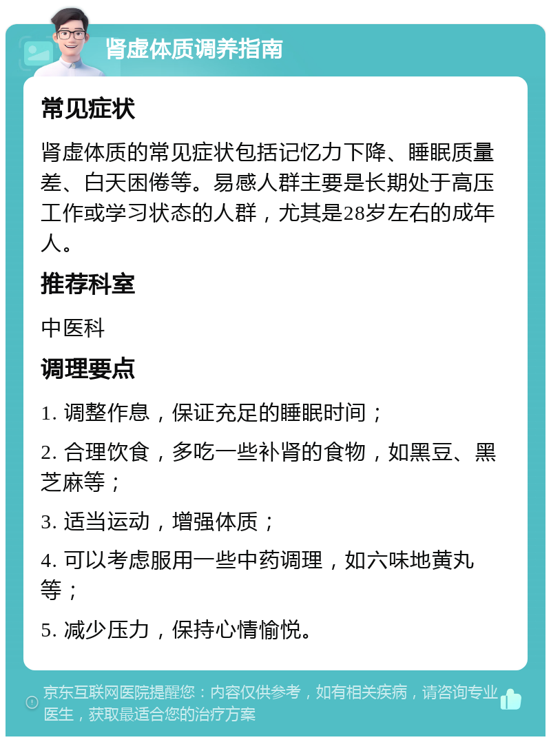 肾虚体质调养指南 常见症状 肾虚体质的常见症状包括记忆力下降、睡眠质量差、白天困倦等。易感人群主要是长期处于高压工作或学习状态的人群，尤其是28岁左右的成年人。 推荐科室 中医科 调理要点 1. 调整作息，保证充足的睡眠时间； 2. 合理饮食，多吃一些补肾的食物，如黑豆、黑芝麻等； 3. 适当运动，增强体质； 4. 可以考虑服用一些中药调理，如六味地黄丸等； 5. 减少压力，保持心情愉悦。