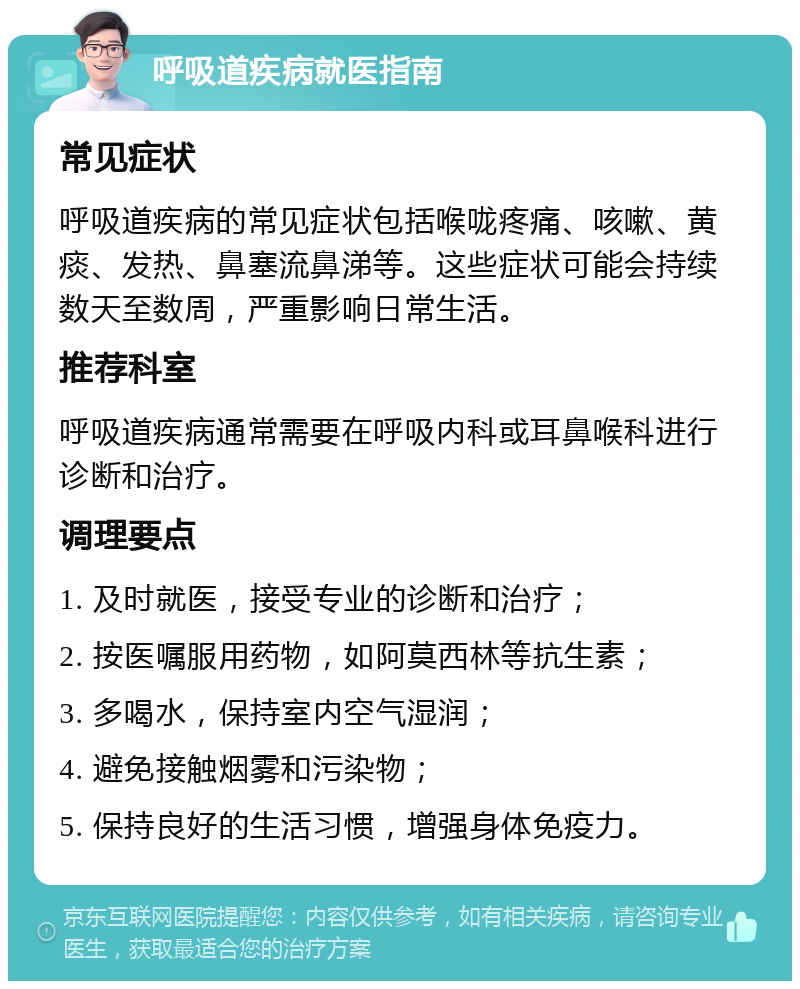 呼吸道疾病就医指南 常见症状 呼吸道疾病的常见症状包括喉咙疼痛、咳嗽、黄痰、发热、鼻塞流鼻涕等。这些症状可能会持续数天至数周，严重影响日常生活。 推荐科室 呼吸道疾病通常需要在呼吸内科或耳鼻喉科进行诊断和治疗。 调理要点 1. 及时就医，接受专业的诊断和治疗； 2. 按医嘱服用药物，如阿莫西林等抗生素； 3. 多喝水，保持室内空气湿润； 4. 避免接触烟雾和污染物； 5. 保持良好的生活习惯，增强身体免疫力。