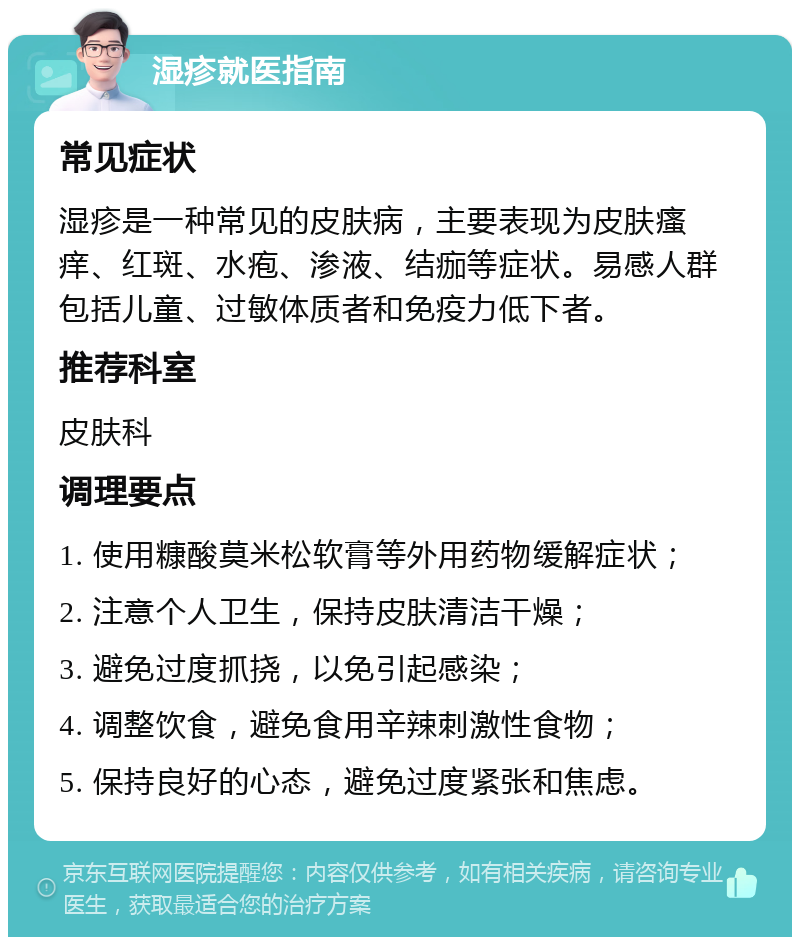 湿疹就医指南 常见症状 湿疹是一种常见的皮肤病，主要表现为皮肤瘙痒、红斑、水疱、渗液、结痂等症状。易感人群包括儿童、过敏体质者和免疫力低下者。 推荐科室 皮肤科 调理要点 1. 使用糠酸莫米松软膏等外用药物缓解症状； 2. 注意个人卫生，保持皮肤清洁干燥； 3. 避免过度抓挠，以免引起感染； 4. 调整饮食，避免食用辛辣刺激性食物； 5. 保持良好的心态，避免过度紧张和焦虑。