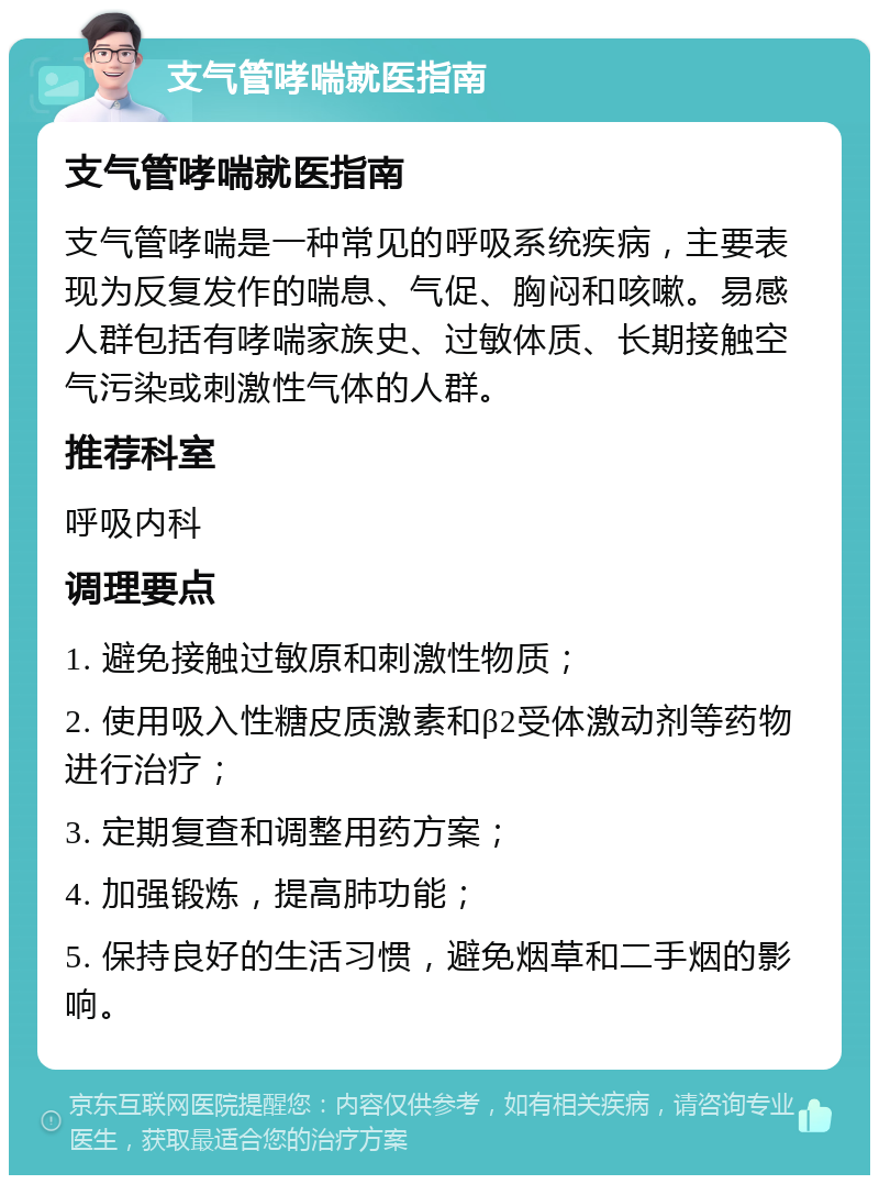 支气管哮喘就医指南 支气管哮喘就医指南 支气管哮喘是一种常见的呼吸系统疾病，主要表现为反复发作的喘息、气促、胸闷和咳嗽。易感人群包括有哮喘家族史、过敏体质、长期接触空气污染或刺激性气体的人群。 推荐科室 呼吸内科 调理要点 1. 避免接触过敏原和刺激性物质； 2. 使用吸入性糖皮质激素和β2受体激动剂等药物进行治疗； 3. 定期复查和调整用药方案； 4. 加强锻炼，提高肺功能； 5. 保持良好的生活习惯，避免烟草和二手烟的影响。