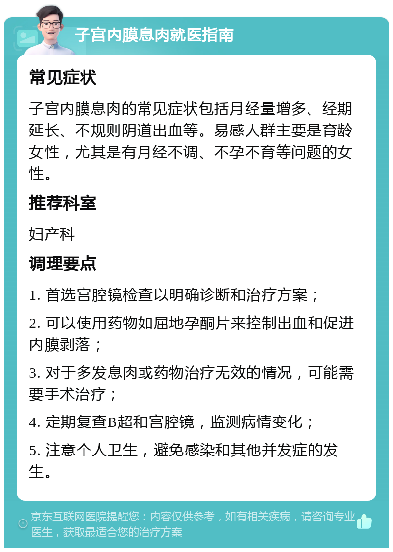 子宫内膜息肉就医指南 常见症状 子宫内膜息肉的常见症状包括月经量增多、经期延长、不规则阴道出血等。易感人群主要是育龄女性，尤其是有月经不调、不孕不育等问题的女性。 推荐科室 妇产科 调理要点 1. 首选宫腔镜检查以明确诊断和治疗方案； 2. 可以使用药物如屈地孕酮片来控制出血和促进内膜剥落； 3. 对于多发息肉或药物治疗无效的情况，可能需要手术治疗； 4. 定期复查B超和宫腔镜，监测病情变化； 5. 注意个人卫生，避免感染和其他并发症的发生。