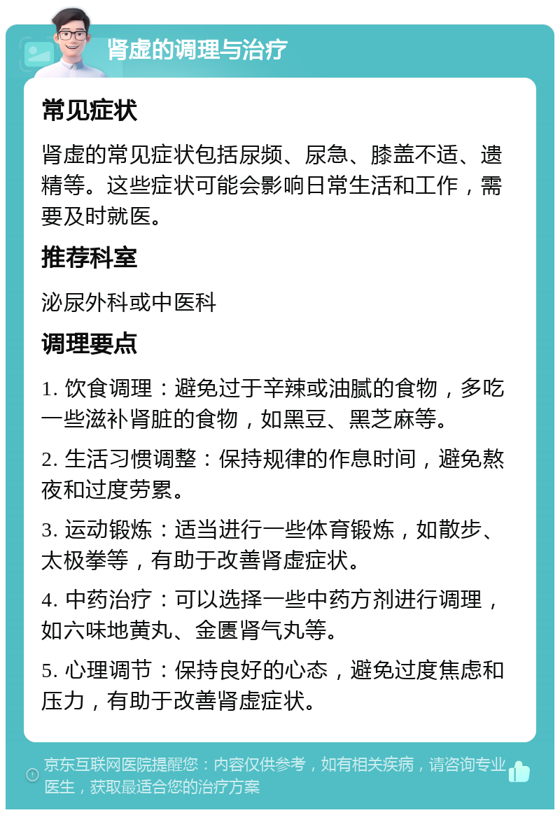 肾虚的调理与治疗 常见症状 肾虚的常见症状包括尿频、尿急、膝盖不适、遗精等。这些症状可能会影响日常生活和工作，需要及时就医。 推荐科室 泌尿外科或中医科 调理要点 1. 饮食调理：避免过于辛辣或油腻的食物，多吃一些滋补肾脏的食物，如黑豆、黑芝麻等。 2. 生活习惯调整：保持规律的作息时间，避免熬夜和过度劳累。 3. 运动锻炼：适当进行一些体育锻炼，如散步、太极拳等，有助于改善肾虚症状。 4. 中药治疗：可以选择一些中药方剂进行调理，如六味地黄丸、金匮肾气丸等。 5. 心理调节：保持良好的心态，避免过度焦虑和压力，有助于改善肾虚症状。