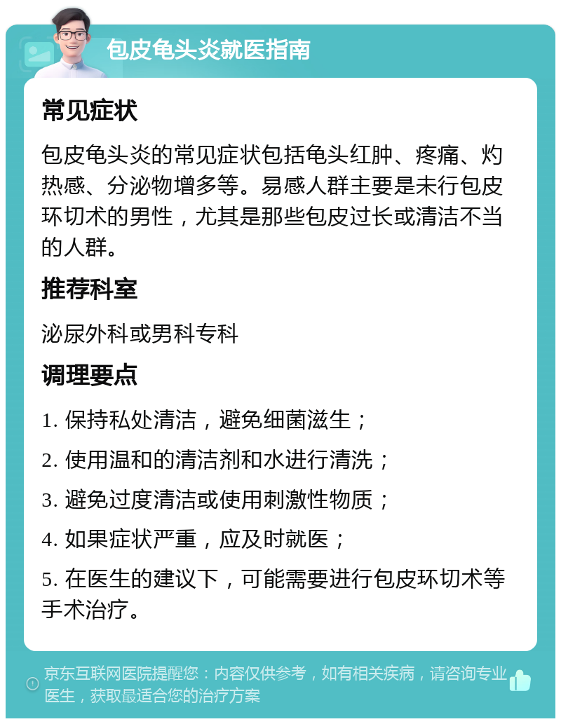 包皮龟头炎就医指南 常见症状 包皮龟头炎的常见症状包括龟头红肿、疼痛、灼热感、分泌物增多等。易感人群主要是未行包皮环切术的男性，尤其是那些包皮过长或清洁不当的人群。 推荐科室 泌尿外科或男科专科 调理要点 1. 保持私处清洁，避免细菌滋生； 2. 使用温和的清洁剂和水进行清洗； 3. 避免过度清洁或使用刺激性物质； 4. 如果症状严重，应及时就医； 5. 在医生的建议下，可能需要进行包皮环切术等手术治疗。