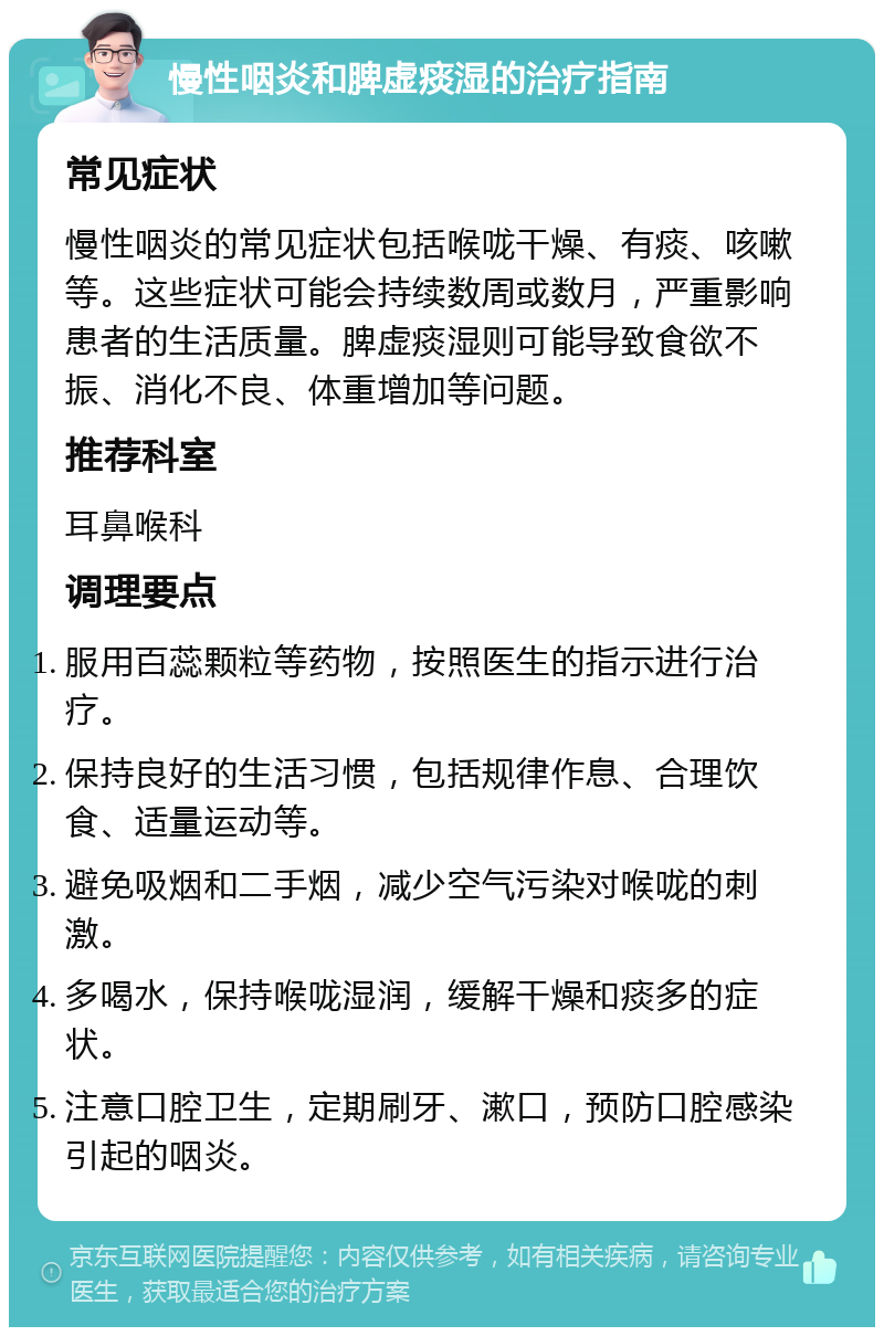 慢性咽炎和脾虚痰湿的治疗指南 常见症状 慢性咽炎的常见症状包括喉咙干燥、有痰、咳嗽等。这些症状可能会持续数周或数月，严重影响患者的生活质量。脾虚痰湿则可能导致食欲不振、消化不良、体重增加等问题。 推荐科室 耳鼻喉科 调理要点 服用百蕊颗粒等药物，按照医生的指示进行治疗。 保持良好的生活习惯，包括规律作息、合理饮食、适量运动等。 避免吸烟和二手烟，减少空气污染对喉咙的刺激。 多喝水，保持喉咙湿润，缓解干燥和痰多的症状。 注意口腔卫生，定期刷牙、漱口，预防口腔感染引起的咽炎。