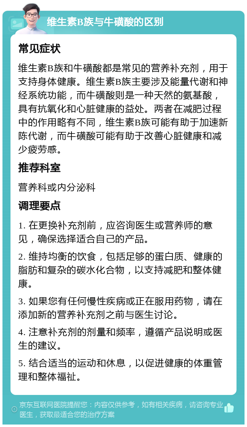 维生素B族与牛磺酸的区别 常见症状 维生素B族和牛磺酸都是常见的营养补充剂，用于支持身体健康。维生素B族主要涉及能量代谢和神经系统功能，而牛磺酸则是一种天然的氨基酸，具有抗氧化和心脏健康的益处。两者在减肥过程中的作用略有不同，维生素B族可能有助于加速新陈代谢，而牛磺酸可能有助于改善心脏健康和减少疲劳感。 推荐科室 营养科或内分泌科 调理要点 1. 在更换补充剂前，应咨询医生或营养师的意见，确保选择适合自己的产品。 2. 维持均衡的饮食，包括足够的蛋白质、健康的脂肪和复杂的碳水化合物，以支持减肥和整体健康。 3. 如果您有任何慢性疾病或正在服用药物，请在添加新的营养补充剂之前与医生讨论。 4. 注意补充剂的剂量和频率，遵循产品说明或医生的建议。 5. 结合适当的运动和休息，以促进健康的体重管理和整体福祉。