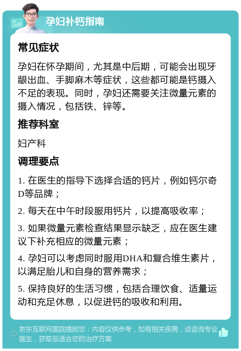 孕妇补钙指南 常见症状 孕妇在怀孕期间，尤其是中后期，可能会出现牙龈出血、手脚麻木等症状，这些都可能是钙摄入不足的表现。同时，孕妇还需要关注微量元素的摄入情况，包括铁、锌等。 推荐科室 妇产科 调理要点 1. 在医生的指导下选择合适的钙片，例如钙尔奇D等品牌； 2. 每天在中午时段服用钙片，以提高吸收率； 3. 如果微量元素检查结果显示缺乏，应在医生建议下补充相应的微量元素； 4. 孕妇可以考虑同时服用DHA和复合维生素片，以满足胎儿和自身的营养需求； 5. 保持良好的生活习惯，包括合理饮食、适量运动和充足休息，以促进钙的吸收和利用。