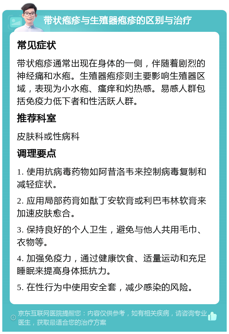 带状疱疹与生殖器疱疹的区别与治疗 常见症状 带状疱疹通常出现在身体的一侧，伴随着剧烈的神经痛和水疱。生殖器疱疹则主要影响生殖器区域，表现为小水疱、瘙痒和灼热感。易感人群包括免疫力低下者和性活跃人群。 推荐科室 皮肤科或性病科 调理要点 1. 使用抗病毒药物如阿昔洛韦来控制病毒复制和减轻症状。 2. 应用局部药膏如酞丁安软膏或利巴韦林软膏来加速皮肤愈合。 3. 保持良好的个人卫生，避免与他人共用毛巾、衣物等。 4. 加强免疫力，通过健康饮食、适量运动和充足睡眠来提高身体抵抗力。 5. 在性行为中使用安全套，减少感染的风险。