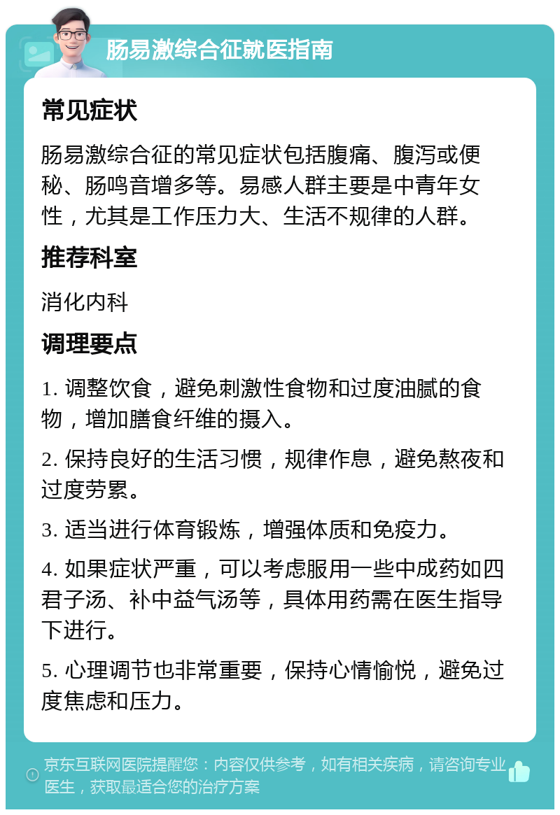 肠易激综合征就医指南 常见症状 肠易激综合征的常见症状包括腹痛、腹泻或便秘、肠鸣音增多等。易感人群主要是中青年女性，尤其是工作压力大、生活不规律的人群。 推荐科室 消化内科 调理要点 1. 调整饮食，避免刺激性食物和过度油腻的食物，增加膳食纤维的摄入。 2. 保持良好的生活习惯，规律作息，避免熬夜和过度劳累。 3. 适当进行体育锻炼，增强体质和免疫力。 4. 如果症状严重，可以考虑服用一些中成药如四君子汤、补中益气汤等，具体用药需在医生指导下进行。 5. 心理调节也非常重要，保持心情愉悦，避免过度焦虑和压力。