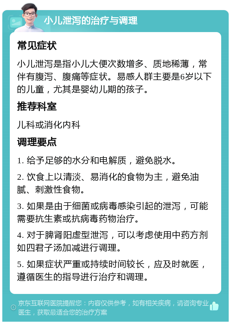 小儿泄泻的治疗与调理 常见症状 小儿泄泻是指小儿大便次数增多、质地稀薄，常伴有腹泻、腹痛等症状。易感人群主要是6岁以下的儿童，尤其是婴幼儿期的孩子。 推荐科室 儿科或消化内科 调理要点 1. 给予足够的水分和电解质，避免脱水。 2. 饮食上以清淡、易消化的食物为主，避免油腻、刺激性食物。 3. 如果是由于细菌或病毒感染引起的泄泻，可能需要抗生素或抗病毒药物治疗。 4. 对于脾肾阳虚型泄泻，可以考虑使用中药方剂如四君子汤加减进行调理。 5. 如果症状严重或持续时间较长，应及时就医，遵循医生的指导进行治疗和调理。