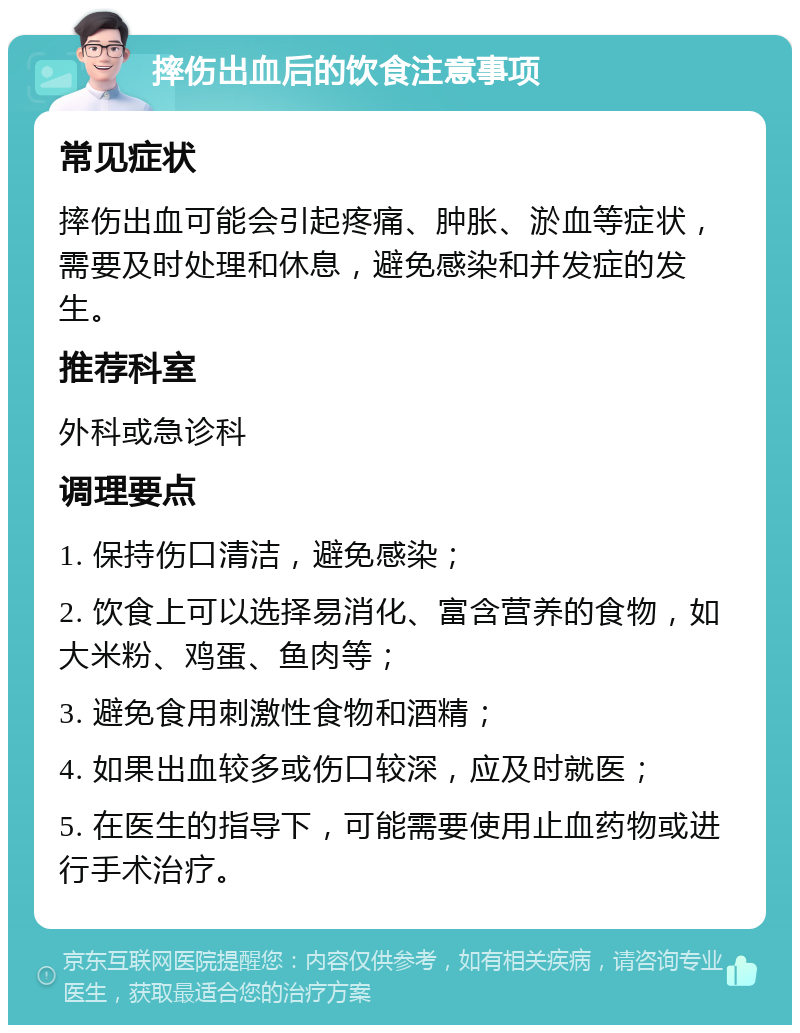 摔伤出血后的饮食注意事项 常见症状 摔伤出血可能会引起疼痛、肿胀、淤血等症状，需要及时处理和休息，避免感染和并发症的发生。 推荐科室 外科或急诊科 调理要点 1. 保持伤口清洁，避免感染； 2. 饮食上可以选择易消化、富含营养的食物，如大米粉、鸡蛋、鱼肉等； 3. 避免食用刺激性食物和酒精； 4. 如果出血较多或伤口较深，应及时就医； 5. 在医生的指导下，可能需要使用止血药物或进行手术治疗。