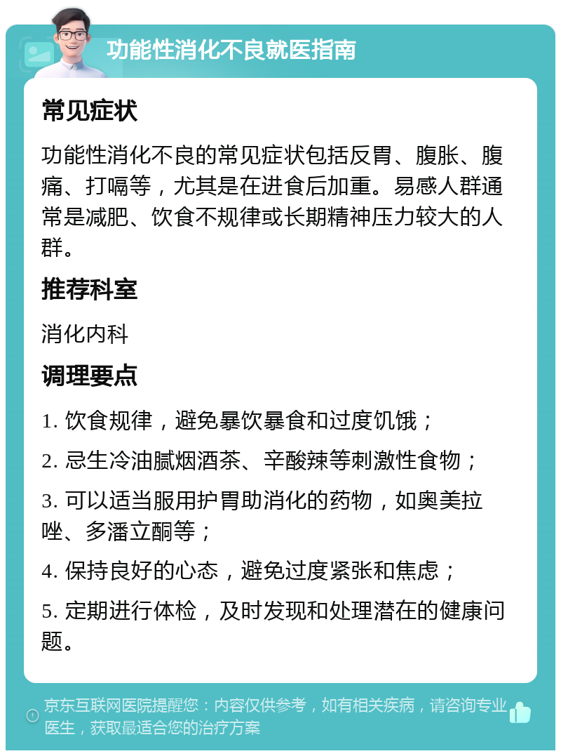 功能性消化不良就医指南 常见症状 功能性消化不良的常见症状包括反胃、腹胀、腹痛、打嗝等，尤其是在进食后加重。易感人群通常是减肥、饮食不规律或长期精神压力较大的人群。 推荐科室 消化内科 调理要点 1. 饮食规律，避免暴饮暴食和过度饥饿； 2. 忌生冷油腻烟酒茶、辛酸辣等刺激性食物； 3. 可以适当服用护胃助消化的药物，如奥美拉唑、多潘立酮等； 4. 保持良好的心态，避免过度紧张和焦虑； 5. 定期进行体检，及时发现和处理潜在的健康问题。