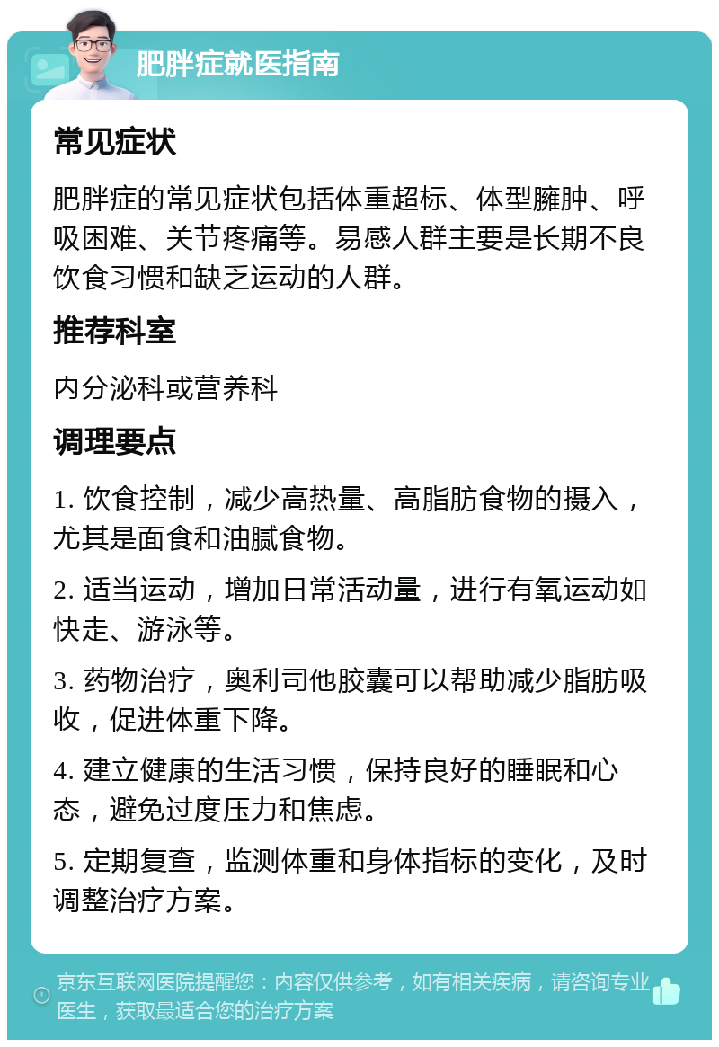 肥胖症就医指南 常见症状 肥胖症的常见症状包括体重超标、体型臃肿、呼吸困难、关节疼痛等。易感人群主要是长期不良饮食习惯和缺乏运动的人群。 推荐科室 内分泌科或营养科 调理要点 1. 饮食控制，减少高热量、高脂肪食物的摄入，尤其是面食和油腻食物。 2. 适当运动，增加日常活动量，进行有氧运动如快走、游泳等。 3. 药物治疗，奥利司他胶囊可以帮助减少脂肪吸收，促进体重下降。 4. 建立健康的生活习惯，保持良好的睡眠和心态，避免过度压力和焦虑。 5. 定期复查，监测体重和身体指标的变化，及时调整治疗方案。