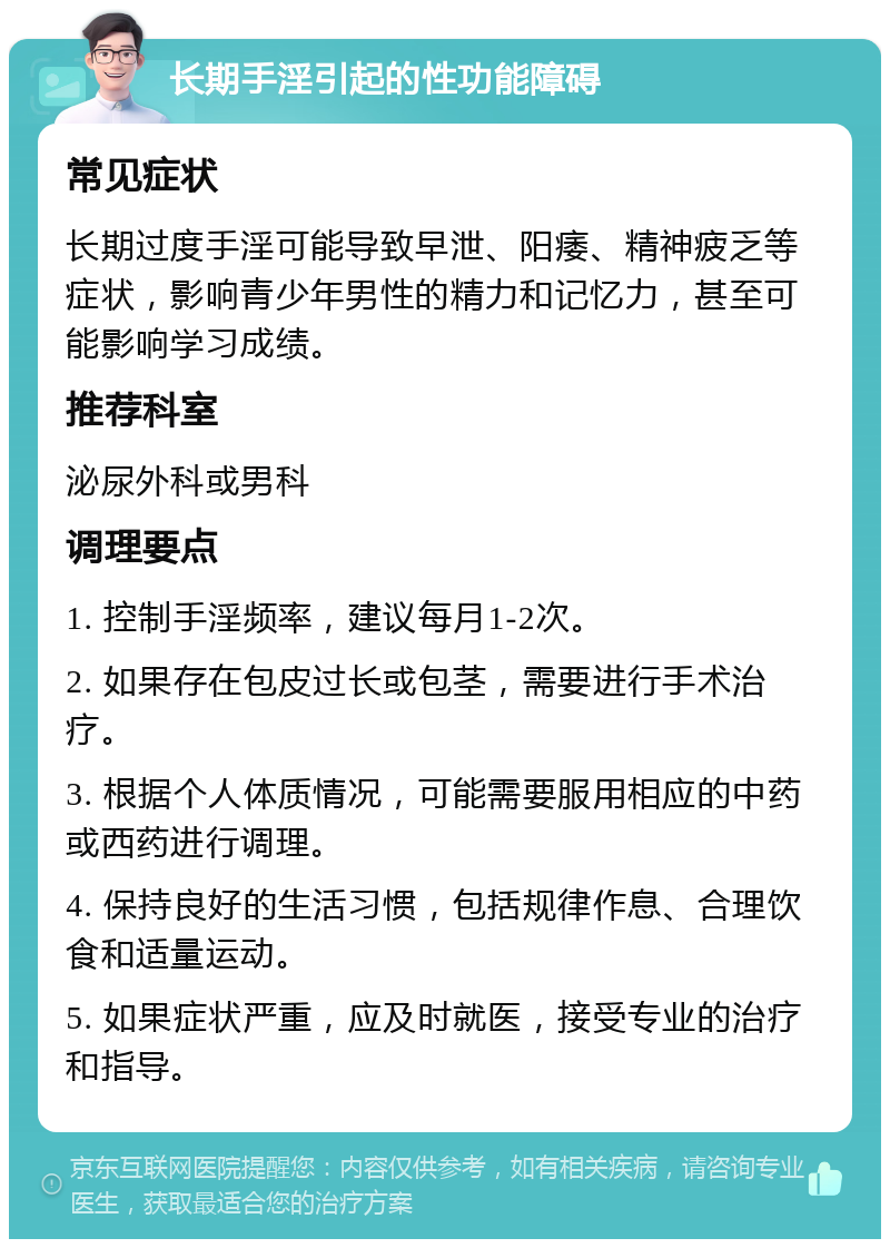 长期手淫引起的性功能障碍 常见症状 长期过度手淫可能导致早泄、阳痿、精神疲乏等症状，影响青少年男性的精力和记忆力，甚至可能影响学习成绩。 推荐科室 泌尿外科或男科 调理要点 1. 控制手淫频率，建议每月1-2次。 2. 如果存在包皮过长或包茎，需要进行手术治疗。 3. 根据个人体质情况，可能需要服用相应的中药或西药进行调理。 4. 保持良好的生活习惯，包括规律作息、合理饮食和适量运动。 5. 如果症状严重，应及时就医，接受专业的治疗和指导。