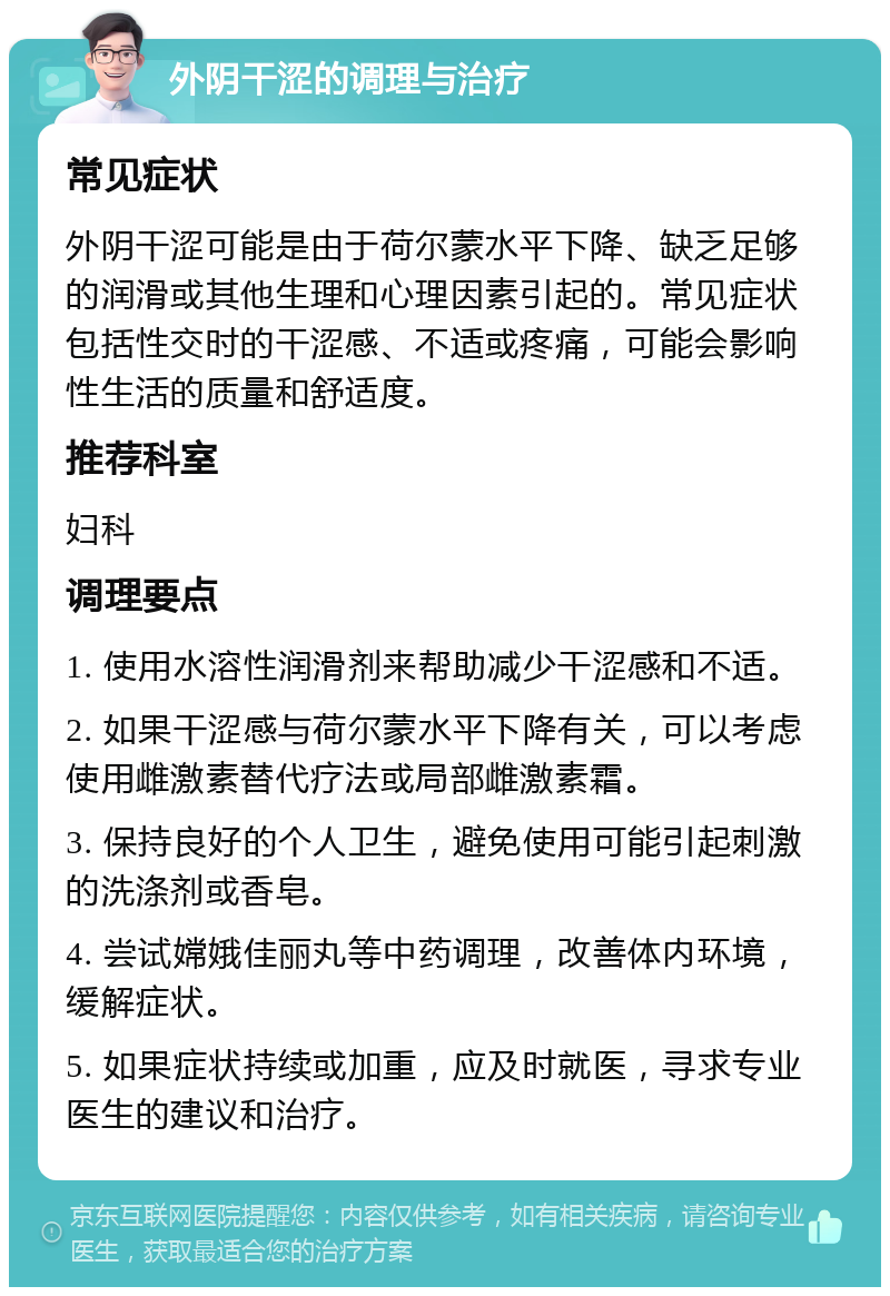 外阴干涩的调理与治疗 常见症状 外阴干涩可能是由于荷尔蒙水平下降、缺乏足够的润滑或其他生理和心理因素引起的。常见症状包括性交时的干涩感、不适或疼痛，可能会影响性生活的质量和舒适度。 推荐科室 妇科 调理要点 1. 使用水溶性润滑剂来帮助减少干涩感和不适。 2. 如果干涩感与荷尔蒙水平下降有关，可以考虑使用雌激素替代疗法或局部雌激素霜。 3. 保持良好的个人卫生，避免使用可能引起刺激的洗涤剂或香皂。 4. 尝试嫦娥佳丽丸等中药调理，改善体内环境，缓解症状。 5. 如果症状持续或加重，应及时就医，寻求专业医生的建议和治疗。