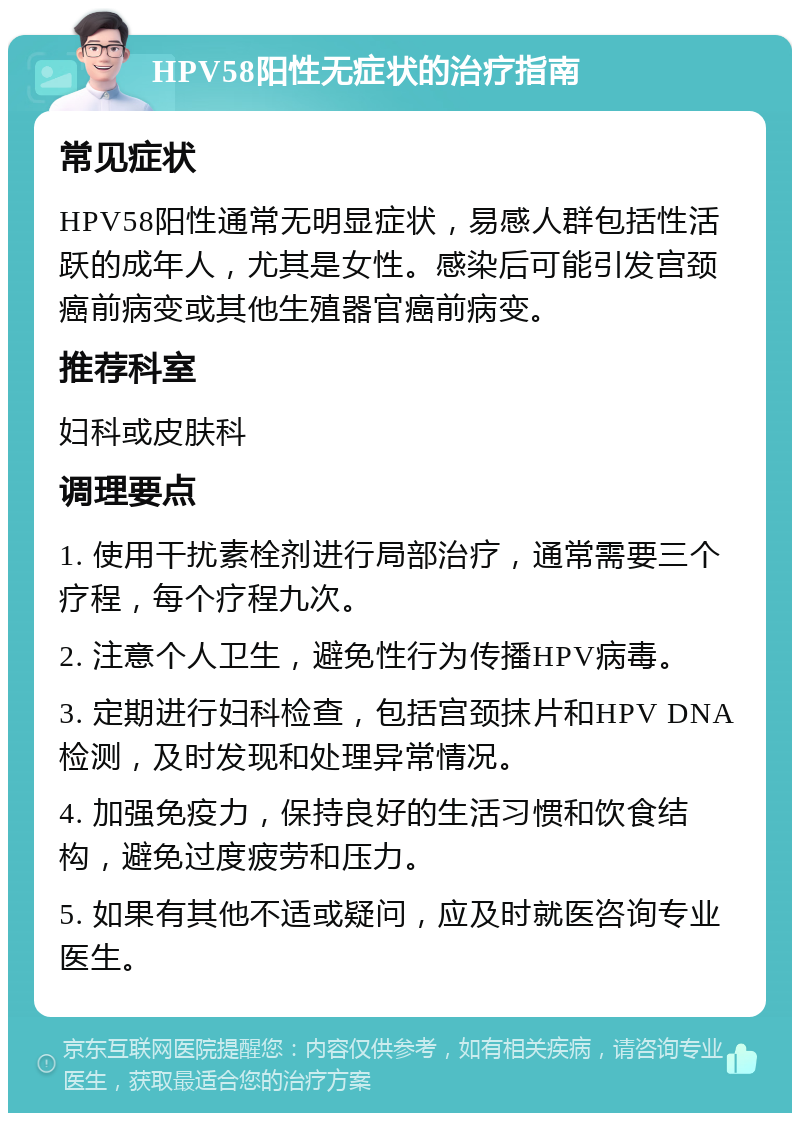 HPV58阳性无症状的治疗指南 常见症状 HPV58阳性通常无明显症状，易感人群包括性活跃的成年人，尤其是女性。感染后可能引发宫颈癌前病变或其他生殖器官癌前病变。 推荐科室 妇科或皮肤科 调理要点 1. 使用干扰素栓剂进行局部治疗，通常需要三个疗程，每个疗程九次。 2. 注意个人卫生，避免性行为传播HPV病毒。 3. 定期进行妇科检查，包括宫颈抹片和HPV DNA检测，及时发现和处理异常情况。 4. 加强免疫力，保持良好的生活习惯和饮食结构，避免过度疲劳和压力。 5. 如果有其他不适或疑问，应及时就医咨询专业医生。