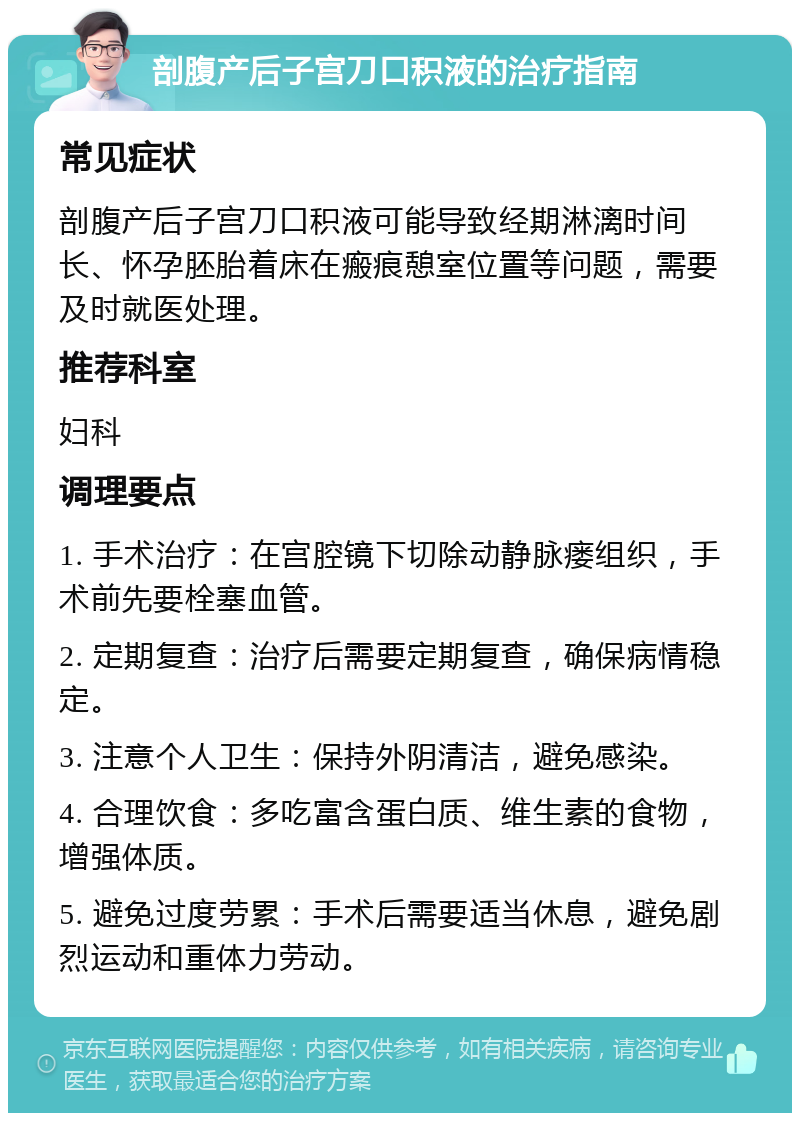 剖腹产后子宫刀口积液的治疗指南 常见症状 剖腹产后子宫刀口积液可能导致经期淋漓时间长、怀孕胚胎着床在瘢痕憩室位置等问题，需要及时就医处理。 推荐科室 妇科 调理要点 1. 手术治疗：在宫腔镜下切除动静脉瘘组织，手术前先要栓塞血管。 2. 定期复查：治疗后需要定期复查，确保病情稳定。 3. 注意个人卫生：保持外阴清洁，避免感染。 4. 合理饮食：多吃富含蛋白质、维生素的食物，增强体质。 5. 避免过度劳累：手术后需要适当休息，避免剧烈运动和重体力劳动。